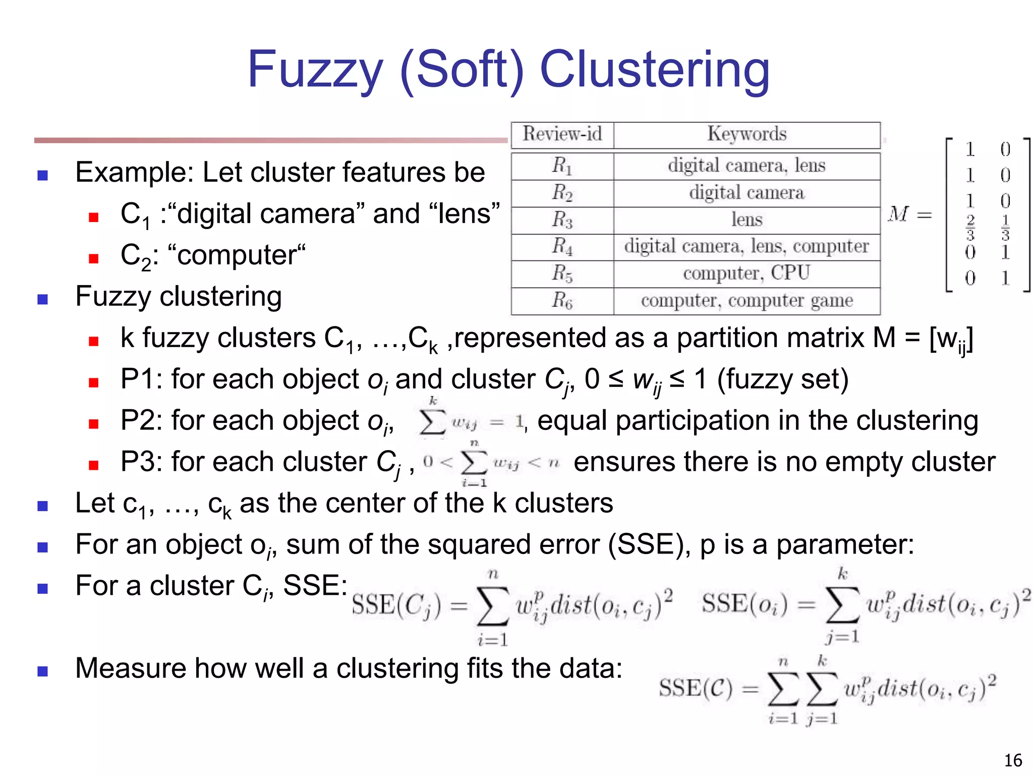 Fuzzy (Soft) Clustering  Example: Let cluster features be  C1 :“digital camera” and “lens”  C2: “computer“  Fuzzy clustering  k fuzzy clusters C1, …,Ck ,represented as a partition matrix M = [wij]  P1: for each object oi and cluster Cj, 0 ≤ wij ≤ 1 (fuzzy set)  P2: for each object oi, , equal participation in the clustering  P3: for each cluster Cj , ensures there is no empty cluster  Let c1, …, ck as the center of the k clusters  For an object oi, sum of the squared error (SSE), p is a parameter:  For a cluster Ci, SSE:  Measure how well a clustering fits the data: 16 