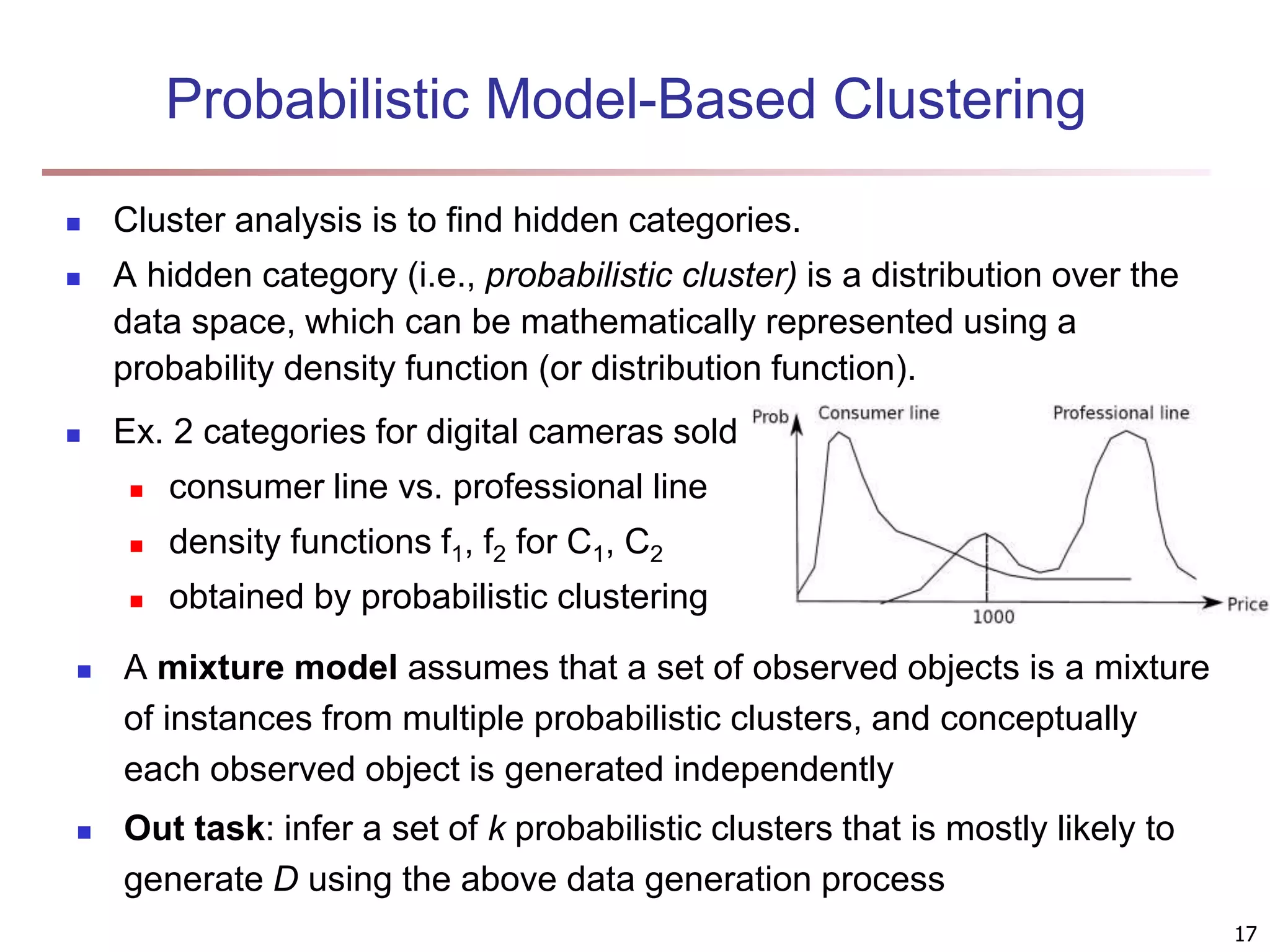 Probabilistic Model-Based Clustering  Cluster analysis is to find hidden categories.  A hidden category (i.e., probabilistic cluster) is a distribution over the data space, which can be mathematically represented using a probability density function (or distribution function).  Ex. 2 categories for digital cameras sold  consumer line vs. professional line  density functions f1, f2 for C1, C2  obtained by probabilistic clustering  A mixture model assumes that a set of observed objects is a mixture of instances from multiple probabilistic clusters, and conceptually each observed object is generated independently  Out task: infer a set of k probabilistic clusters that is mostly likely to generate D using the above data generation process 17 