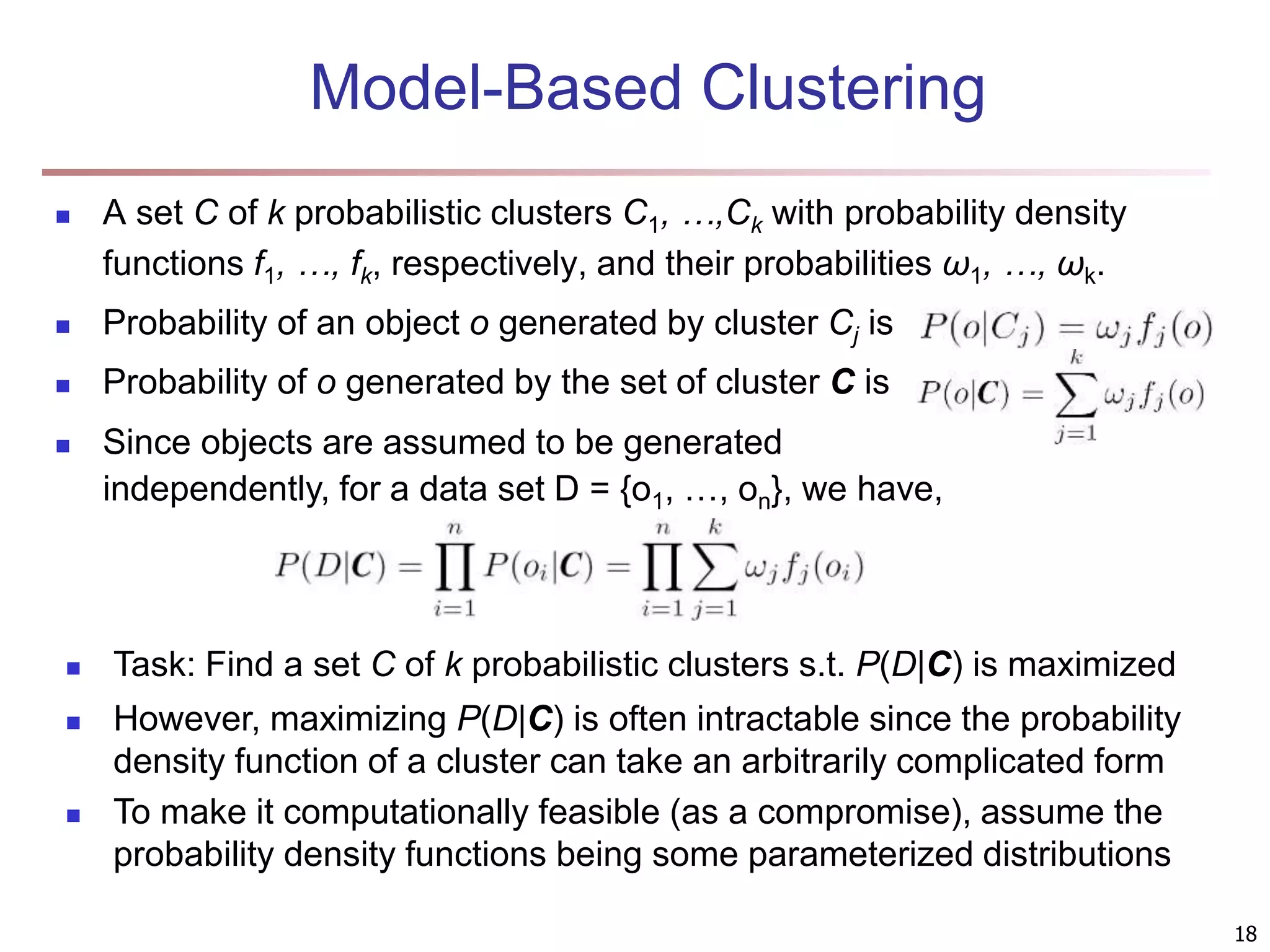 18 Model-Based Clustering  A set C of k probabilistic clusters C1, …,Ck with probability density functions f1, …, fk, respectively, and their probabilities ω1, …, ωk.  Probability of an object o generated by cluster Cj is  Probability of o generated by the set of cluster C is  Since objects are assumed to be generated independently, for a data set D = {o1, …, on}, we have,  Task: Find a set C of k probabilistic clusters s.t. P(D|C) is maximized  However, maximizing P(D|C) is often intractable since the probability density function of a cluster can take an arbitrarily complicated form  To make it computationally feasible (as a compromise), assume the probability density functions being some parameterized distributions 