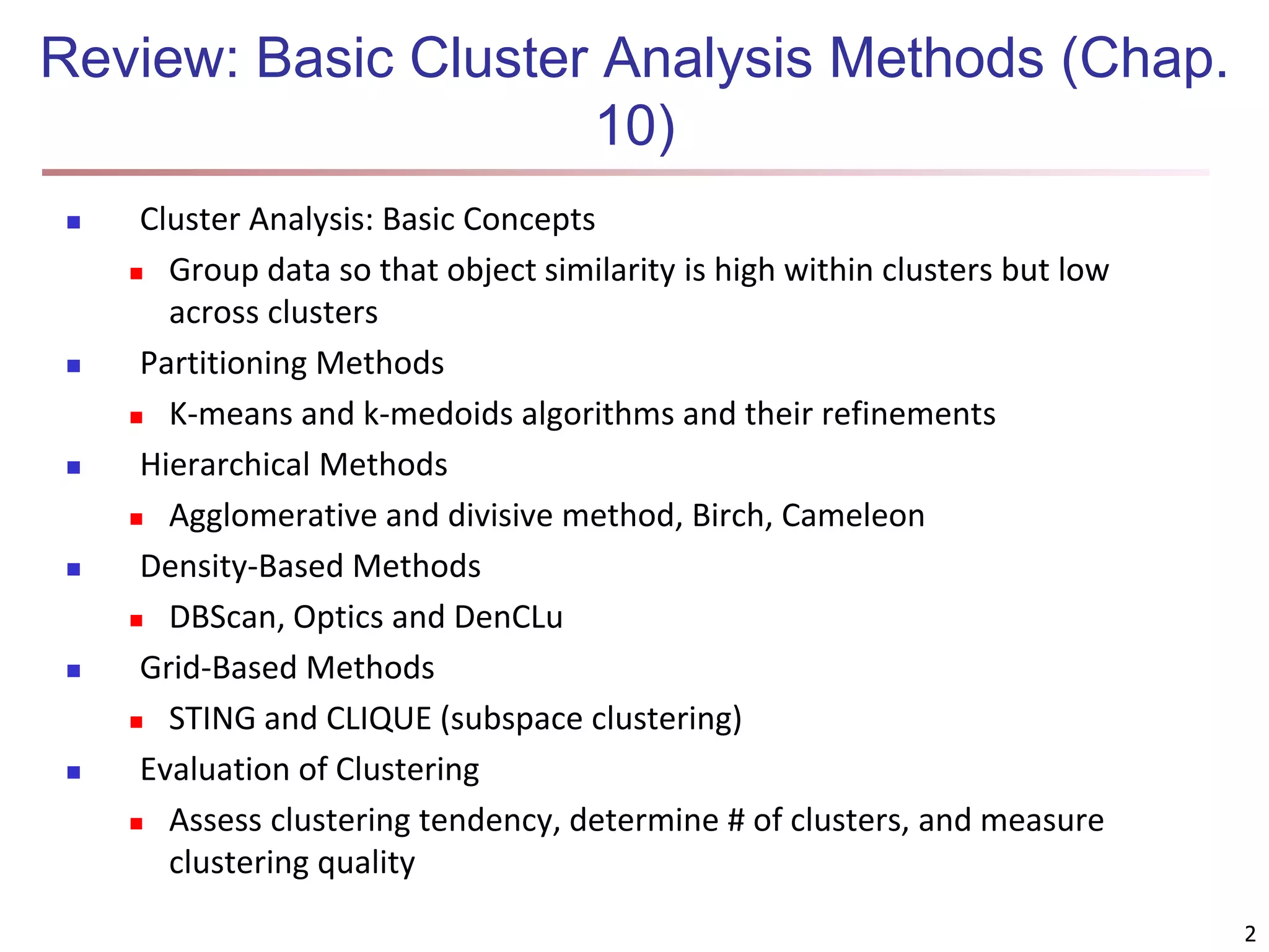 2 Review: Basic Cluster Analysis Methods (Chap. 10)  Cluster Analysis: Basic Concepts  Group data so that object similarity is high within clusters but low across clusters  Partitioning Methods  K-means and k-medoids algorithms and their refinements  Hierarchical Methods  Agglomerative and divisive method, Birch, Cameleon  Density-Based Methods  DBScan, Optics and DenCLu  Grid-Based Methods  STING and CLIQUE (subspace clustering)  Evaluation of Clustering  Assess clustering tendency, determine # of clusters, and measure clustering quality 2 