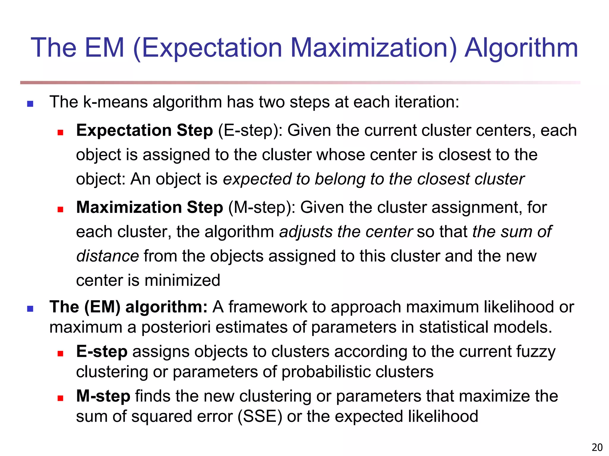 The EM (Expectation Maximization) Algorithm  The k-means algorithm has two steps at each iteration:  Expectation Step (E-step): Given the current cluster centers, each object is assigned to the cluster whose center is closest to the object: An object is expected to belong to the closest cluster  Maximization Step (M-step): Given the cluster assignment, for each cluster, the algorithm adjusts the center so that the sum of distance from the objects assigned to this cluster and the new center is minimized  The (EM) algorithm: A framework to approach maximum likelihood or maximum a posteriori estimates of parameters in statistical models.  E-step assigns objects to clusters according to the current fuzzy clustering or parameters of probabilistic clusters  M-step finds the new clustering or parameters that maximize the sum of squared error (SSE) or the expected likelihood 20 