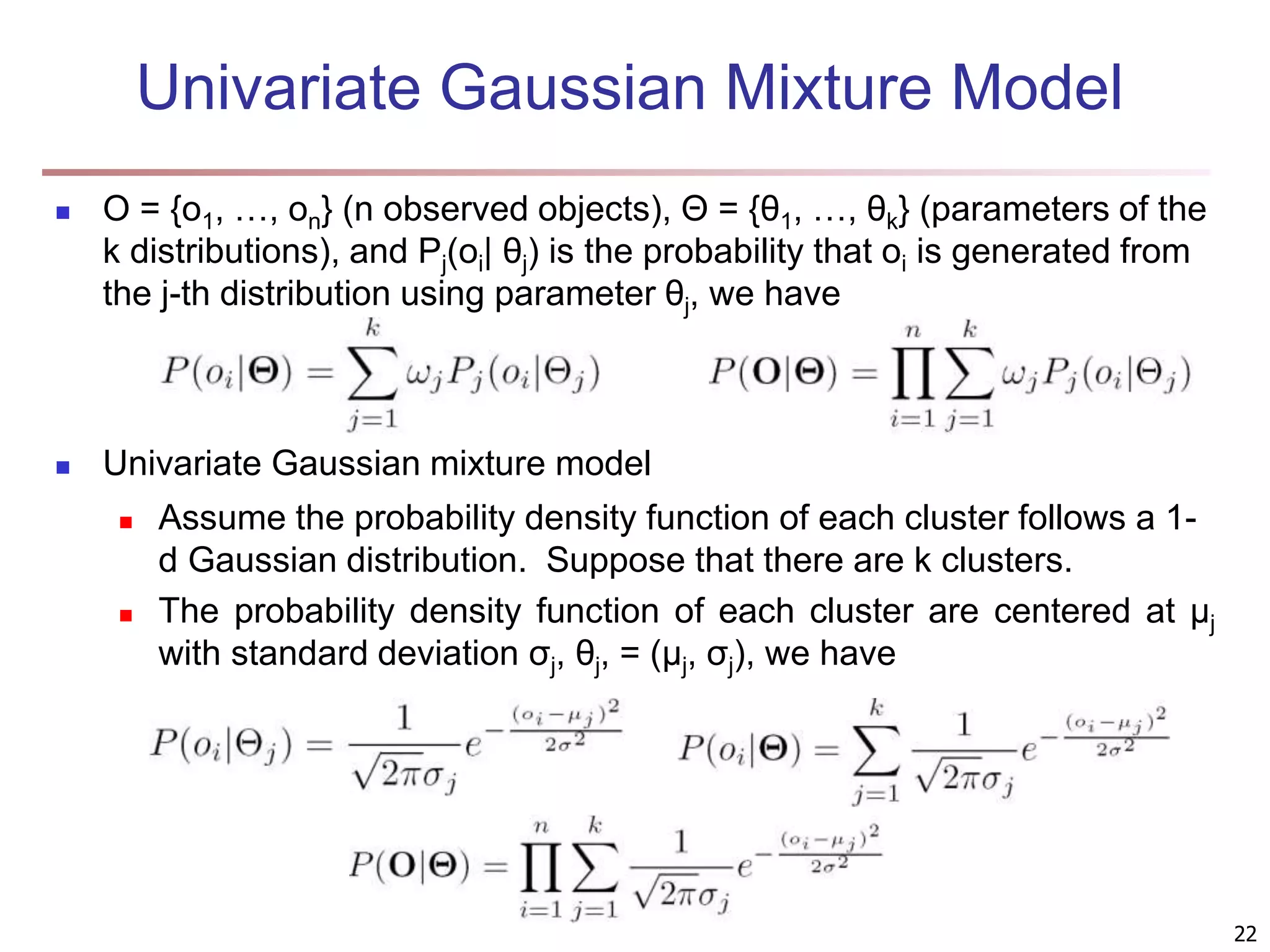 22 Univariate Gaussian Mixture Model  O = {o1, …, on} (n observed objects), Θ = {θ1, …, θk} (parameters of the k distributions), and Pj(oi| θj) is the probability that oi is generated from the j-th distribution using parameter θj, we have  Univariate Gaussian mixture model  Assume the probability density function of each cluster follows a 1- d Gaussian distribution. Suppose that there are k clusters.  The probability density function of each cluster are centered at μj with standard deviation σj, θj, = (μj, σj), we have 