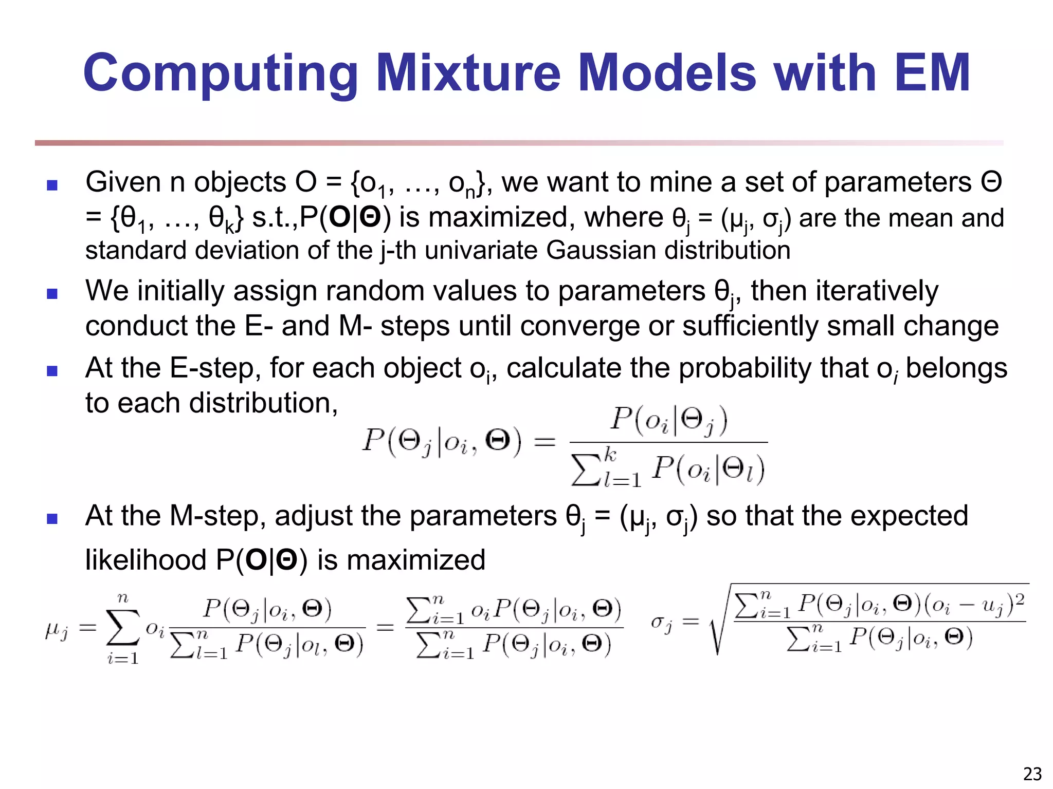 23 Computing Mixture Models with EM  Given n objects O = {o1, …, on}, we want to mine a set of parameters Θ = {θ1, …, θk} s.t.,P(O|Θ) is maximized, where θj = (μj, σj) are the mean and standard deviation of the j-th univariate Gaussian distribution  We initially assign random values to parameters θj, then iteratively conduct the E- and M- steps until converge or sufficiently small change  At the E-step, for each object oi, calculate the probability that oi belongs to each distribution,  At the M-step, adjust the parameters θj = (μj, σj) so that the expected likelihood P(O|Θ) is maximized 