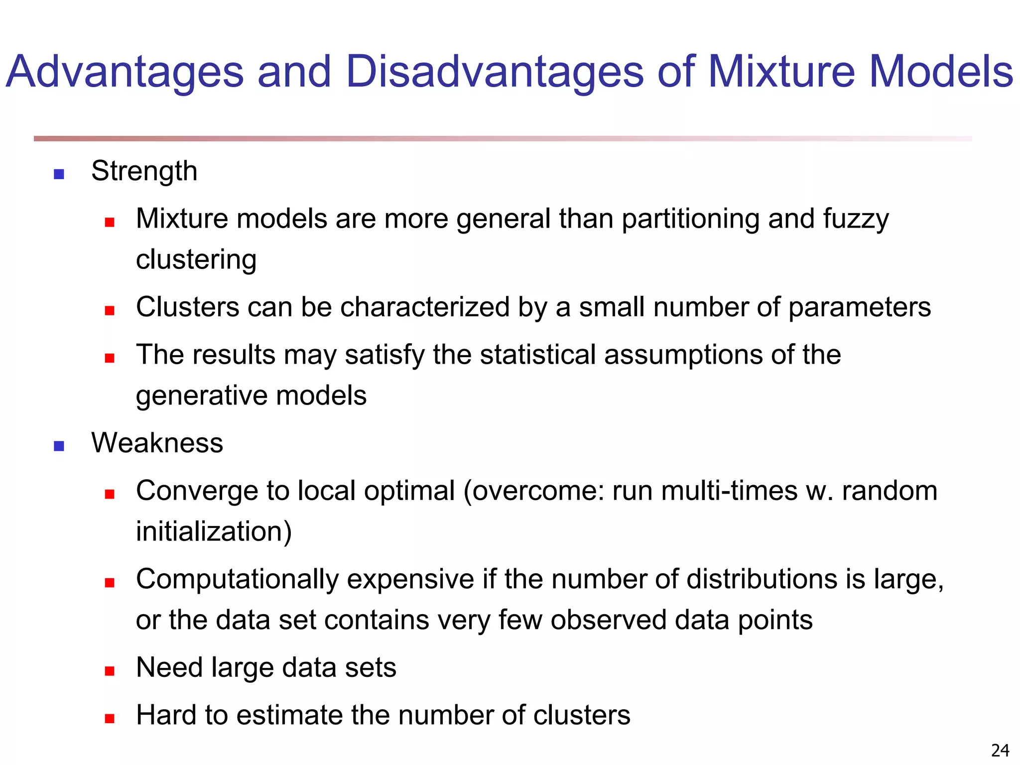 Advantages and Disadvantages of Mixture Models  Strength  Mixture models are more general than partitioning and fuzzy clustering  Clusters can be characterized by a small number of parameters  The results may satisfy the statistical assumptions of the generative models  Weakness  Converge to local optimal (overcome: run multi-times w. random initialization)  Computationally expensive if the number of distributions is large, or the data set contains very few observed data points  Need large data sets  Hard to estimate the number of clusters 24 