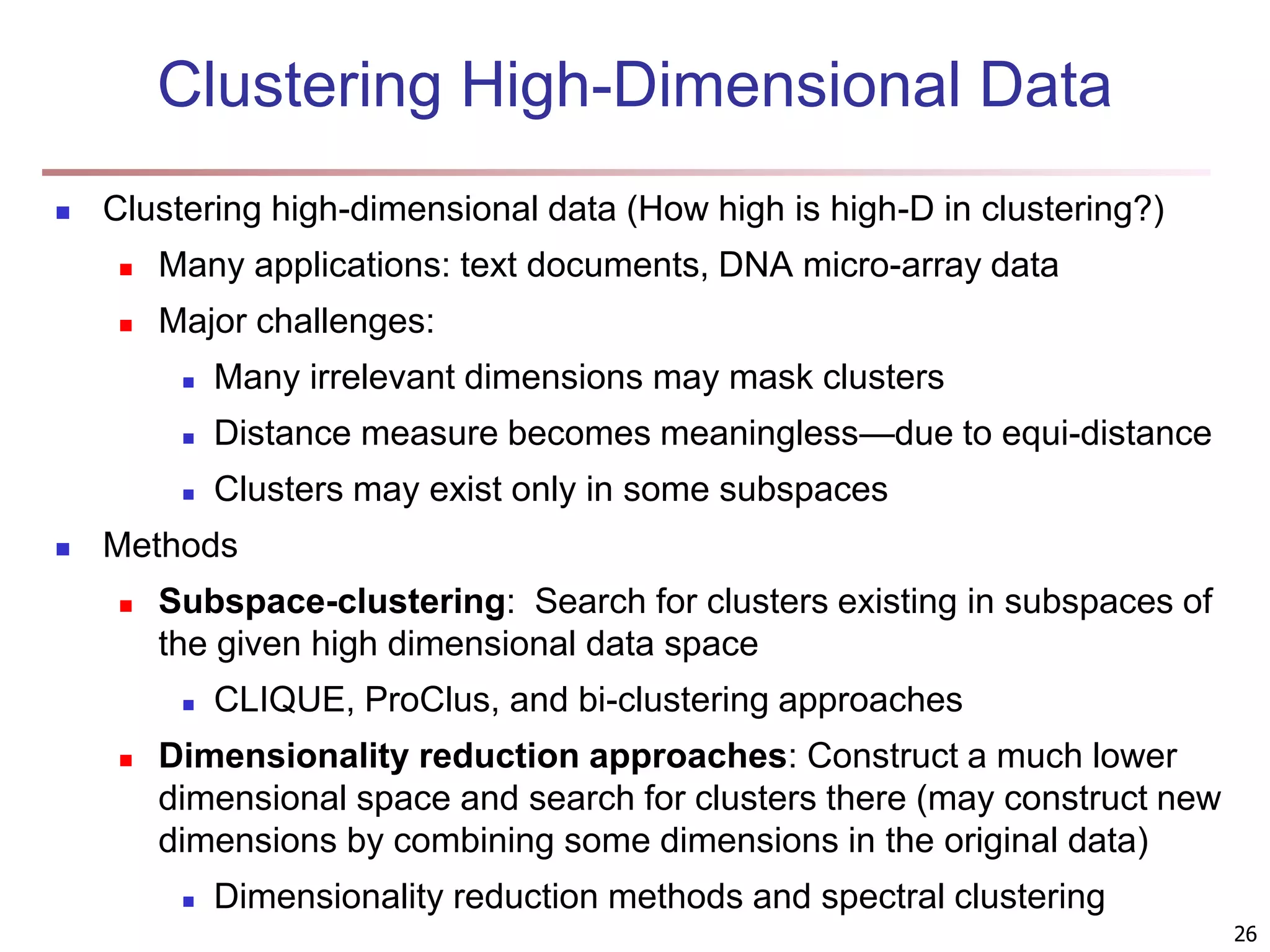 26 Clustering High-Dimensional Data  Clustering high-dimensional data (How high is high-D in clustering?)  Many applications: text documents, DNA micro-array data  Major challenges:  Many irrelevant dimensions may mask clusters  Distance measure becomes meaningless—due to equi-distance  Clusters may exist only in some subspaces  Methods  Subspace-clustering: Search for clusters existing in subspaces of the given high dimensional data space  CLIQUE, ProClus, and bi-clustering approaches  Dimensionality reduction approaches: Construct a much lower dimensional space and search for clusters there (may construct new dimensions by combining some dimensions in the original data)  Dimensionality reduction methods and spectral clustering 