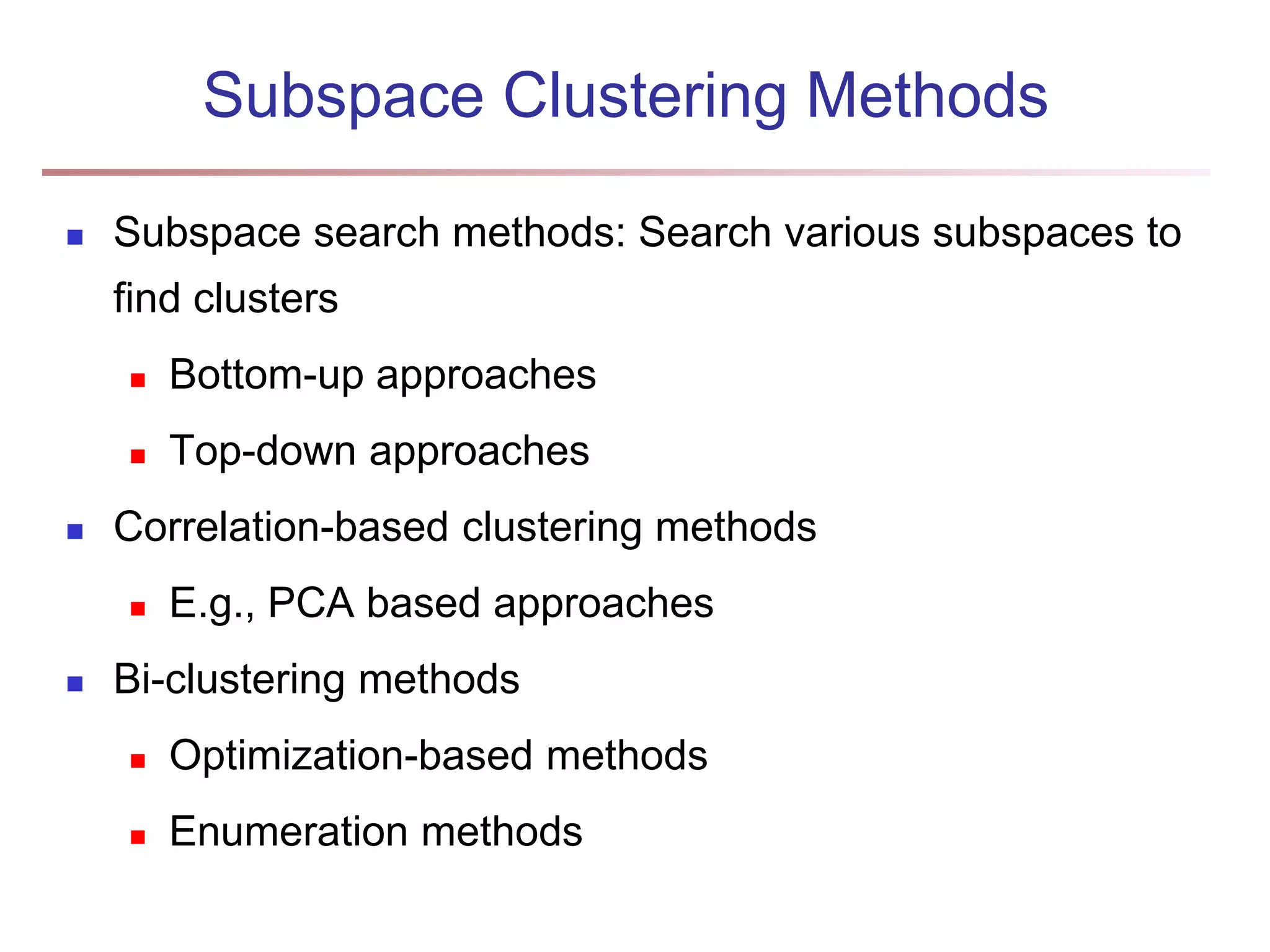 Subspace Clustering Methods  Subspace search methods: Search various subspaces to find clusters  Bottom-up approaches  Top-down approaches  Correlation-based clustering methods  E.g., PCA based approaches  Bi-clustering methods  Optimization-based methods  Enumeration methods 