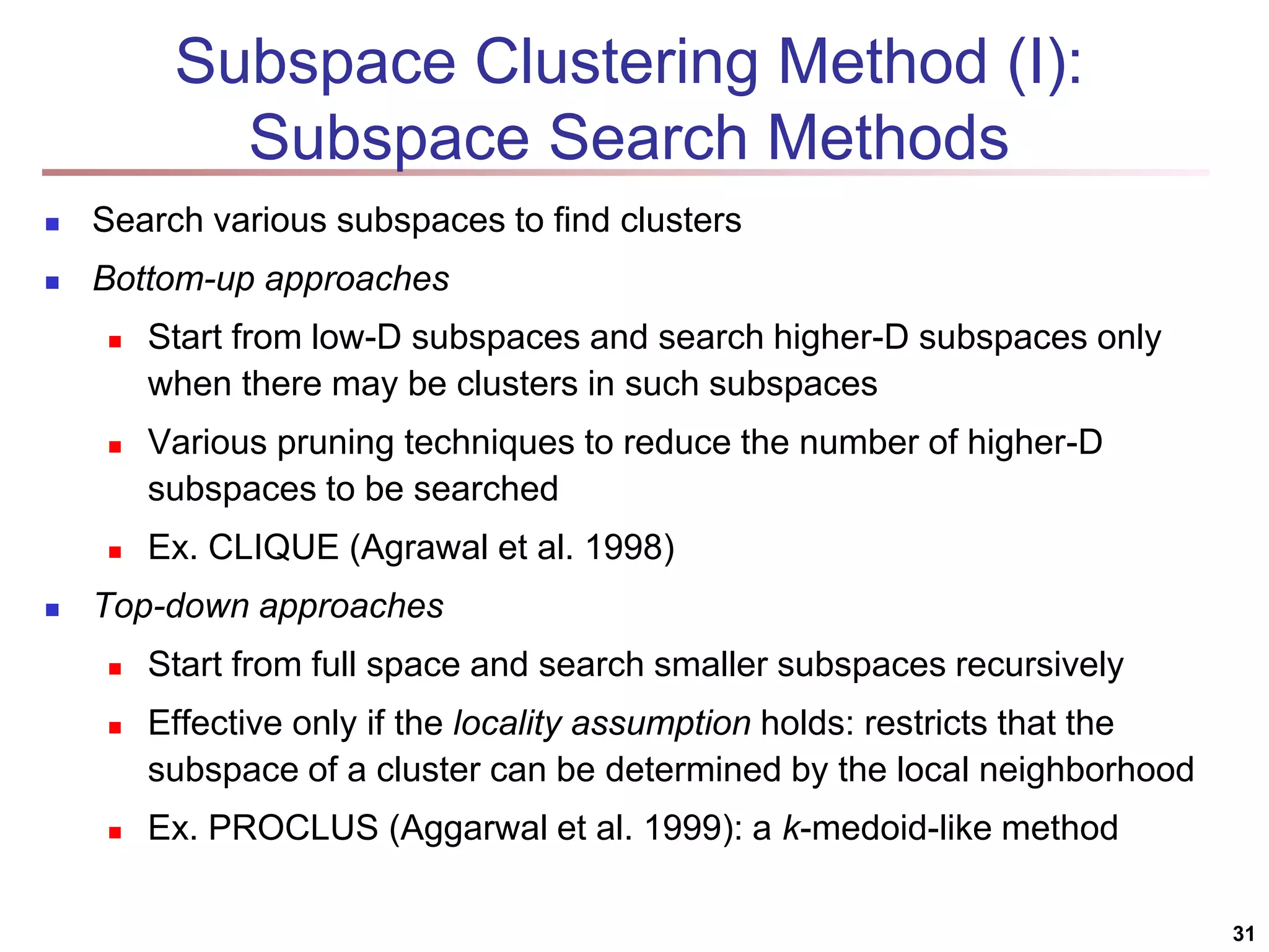 Subspace Clustering Method (I): Subspace Search Methods  Search various subspaces to find clusters  Bottom-up approaches  Start from low-D subspaces and search higher-D subspaces only when there may be clusters in such subspaces  Various pruning techniques to reduce the number of higher-D subspaces to be searched  Ex. CLIQUE (Agrawal et al. 1998)  Top-down approaches  Start from full space and search smaller subspaces recursively  Effective only if the locality assumption holds: restricts that the subspace of a cluster can be determined by the local neighborhood  Ex. PROCLUS (Aggarwal et al. 1999): a k-medoid-like method 31 