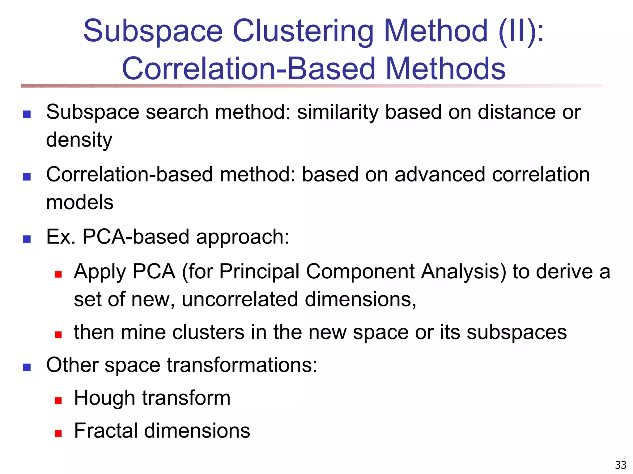 Subspace Clustering Method (II): Correlation-Based Methods  Subspace search method: similarity based on distance or density  Correlation-based method: based on advanced correlation models  Ex. PCA-based approach:  Apply PCA (for Principal Component Analysis) to derive a set of new, uncorrelated dimensions,  then mine clusters in the new space or its subspaces  Other space transformations:  Hough transform  Fractal dimensions 33 