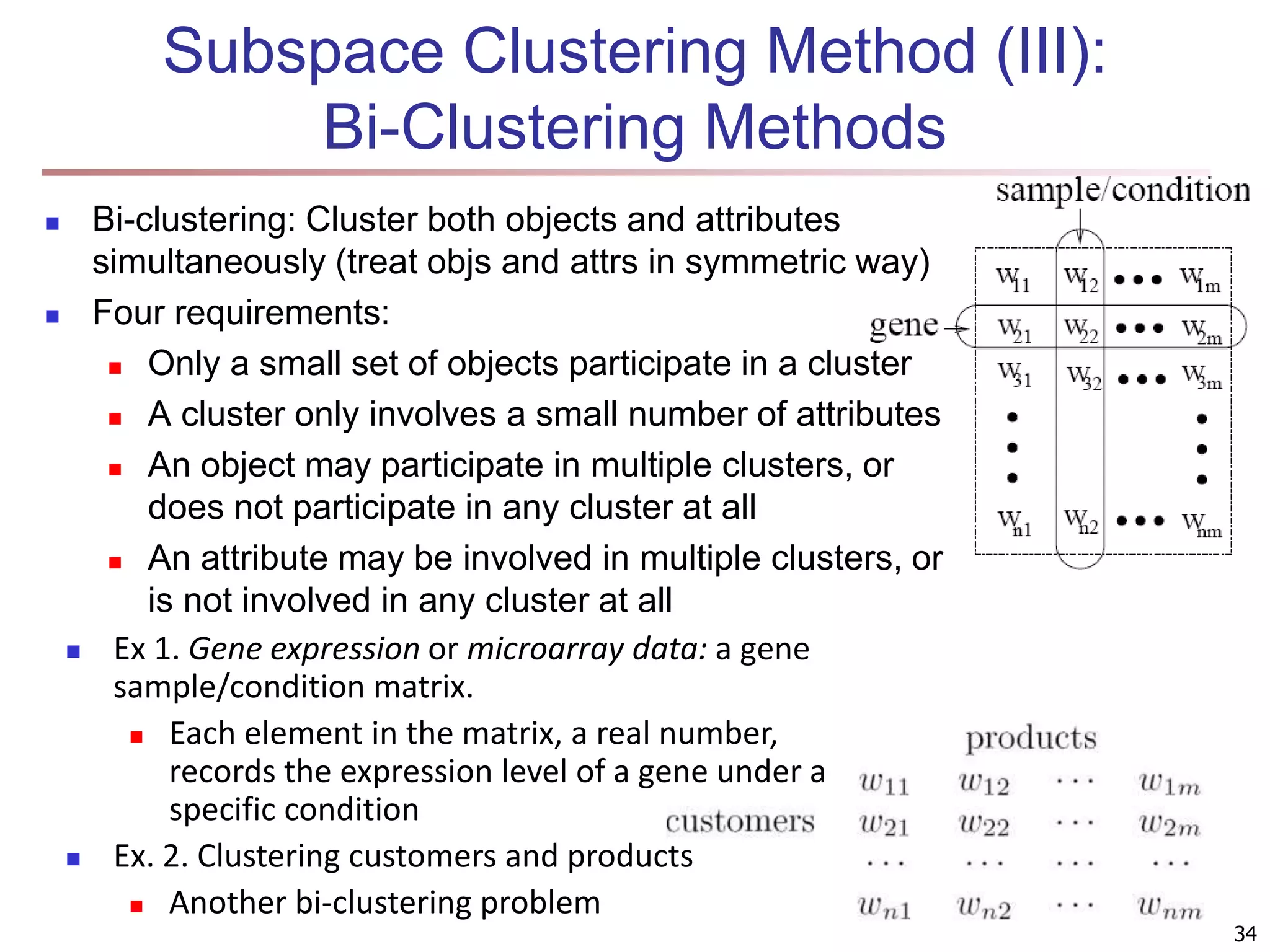 Subspace Clustering Method (III): Bi-Clustering Methods  Bi-clustering: Cluster both objects and attributes simultaneously (treat objs and attrs in symmetric way)  Four requirements:  Only a small set of objects participate in a cluster  A cluster only involves a small number of attributes  An object may participate in multiple clusters, or does not participate in any cluster at all  An attribute may be involved in multiple clusters, or is not involved in any cluster at all 34  Ex 1. Gene expression or microarray data: a gene sample/condition matrix.  Each element in the matrix, a real number, records the expression level of a gene under a specific condition  Ex. 2. Clustering customers and products  Another bi-clustering problem 