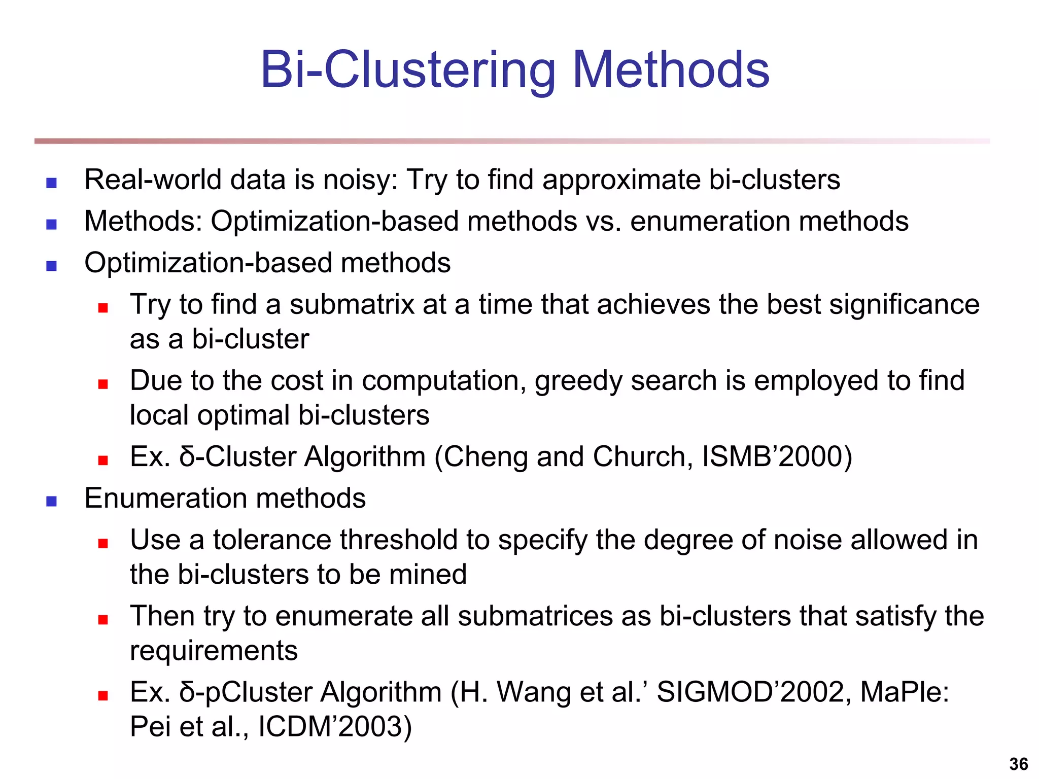 Bi-Clustering Methods  Real-world data is noisy: Try to find approximate bi-clusters  Methods: Optimization-based methods vs. enumeration methods  Optimization-based methods  Try to find a submatrix at a time that achieves the best significance as a bi-cluster  Due to the cost in computation, greedy search is employed to find local optimal bi-clusters  Ex. δ-Cluster Algorithm (Cheng and Church, ISMB’2000)  Enumeration methods  Use a tolerance threshold to specify the degree of noise allowed in the bi-clusters to be mined  Then try to enumerate all submatrices as bi-clusters that satisfy the requirements  Ex. δ-pCluster Algorithm (H. Wang et al.’ SIGMOD’2002, MaPle: Pei et al., ICDM’2003) 36 