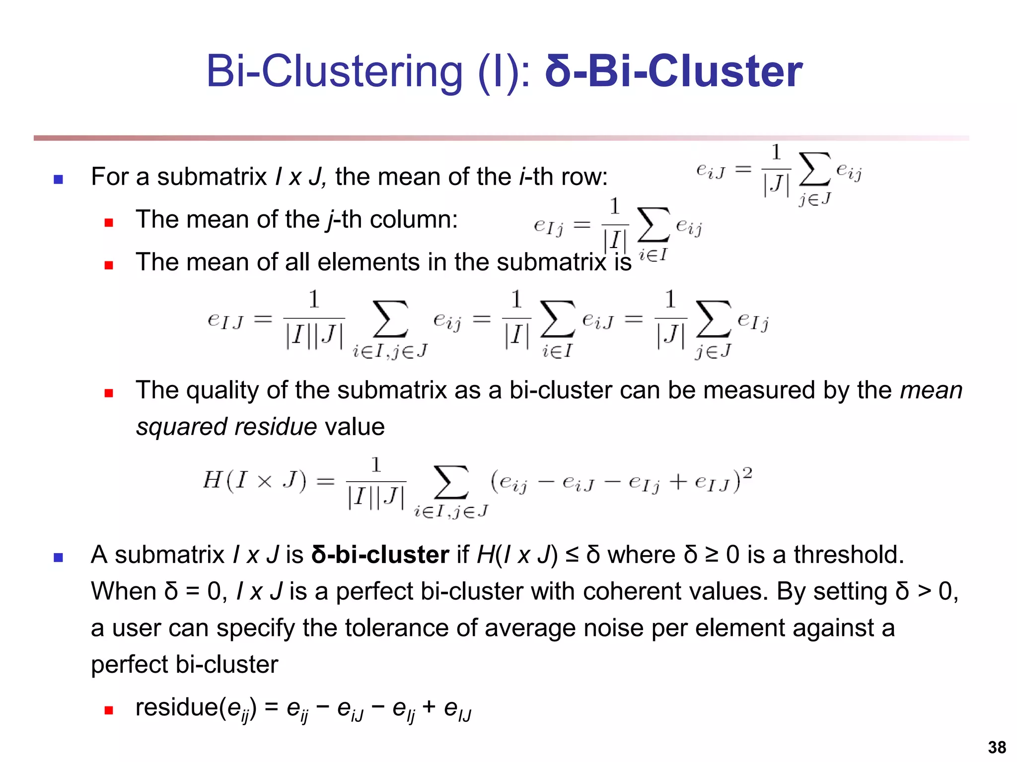 Bi-Clustering (I): δ-Bi-Cluster  For a submatrix I x J, the mean of the i-th row:  The mean of the j-th column:  The mean of all elements in the submatrix is  The quality of the submatrix as a bi-cluster can be measured by the mean squared residue value  A submatrix I x J is δ-bi-cluster if H(I x J) ≤ δ where δ ≥ 0 is a threshold. When δ = 0, I x J is a perfect bi-cluster with coherent values. By setting δ > 0, a user can specify the tolerance of average noise per element against a perfect bi-cluster  residue(eij) = eij − eiJ − eIj + eIJ 38 