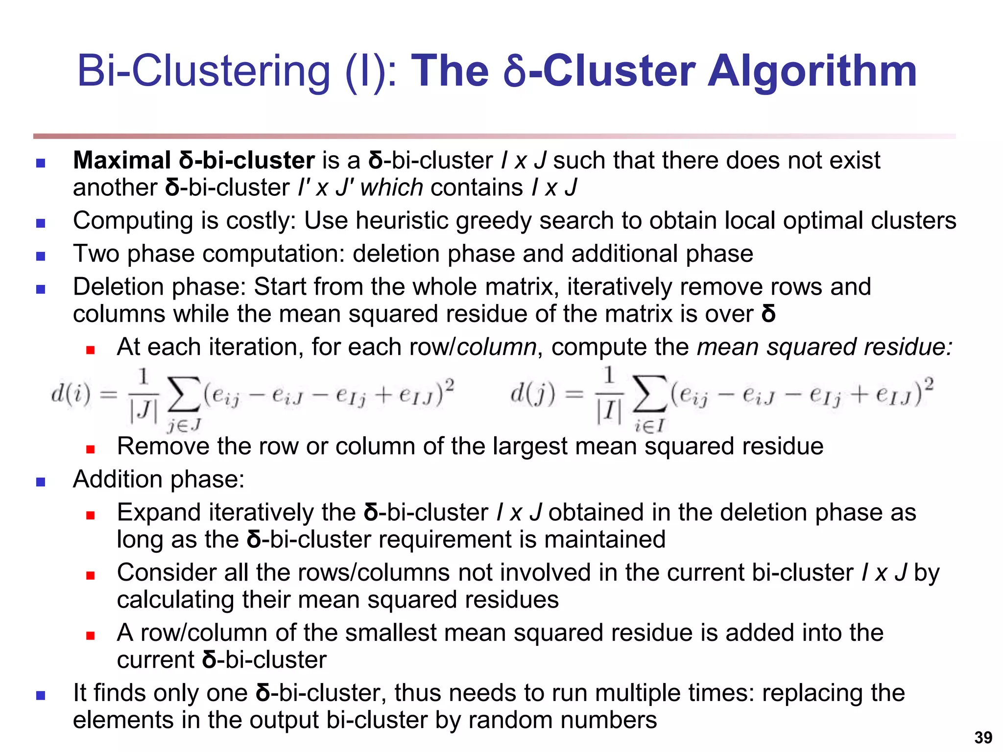 Bi-Clustering (I): The δ-Cluster Algorithm  Maximal δ-bi-cluster is a δ-bi-cluster I x J such that there does not exist another δ-bi-cluster I′ x J′ which contains I x J  Computing is costly: Use heuristic greedy search to obtain local optimal clusters  Two phase computation: deletion phase and additional phase  Deletion phase: Start from the whole matrix, iteratively remove rows and columns while the mean squared residue of the matrix is over δ  At each iteration, for each row/column, compute the mean squared residue:  Remove the row or column of the largest mean squared residue  Addition phase:  Expand iteratively the δ-bi-cluster I x J obtained in the deletion phase as long as the δ-bi-cluster requirement is maintained  Consider all the rows/columns not involved in the current bi-cluster I x J by calculating their mean squared residues  A row/column of the smallest mean squared residue is added into the current δ-bi-cluster  It finds only one δ-bi-cluster, thus needs to run multiple times: replacing the elements in the output bi-cluster by random numbers 39 