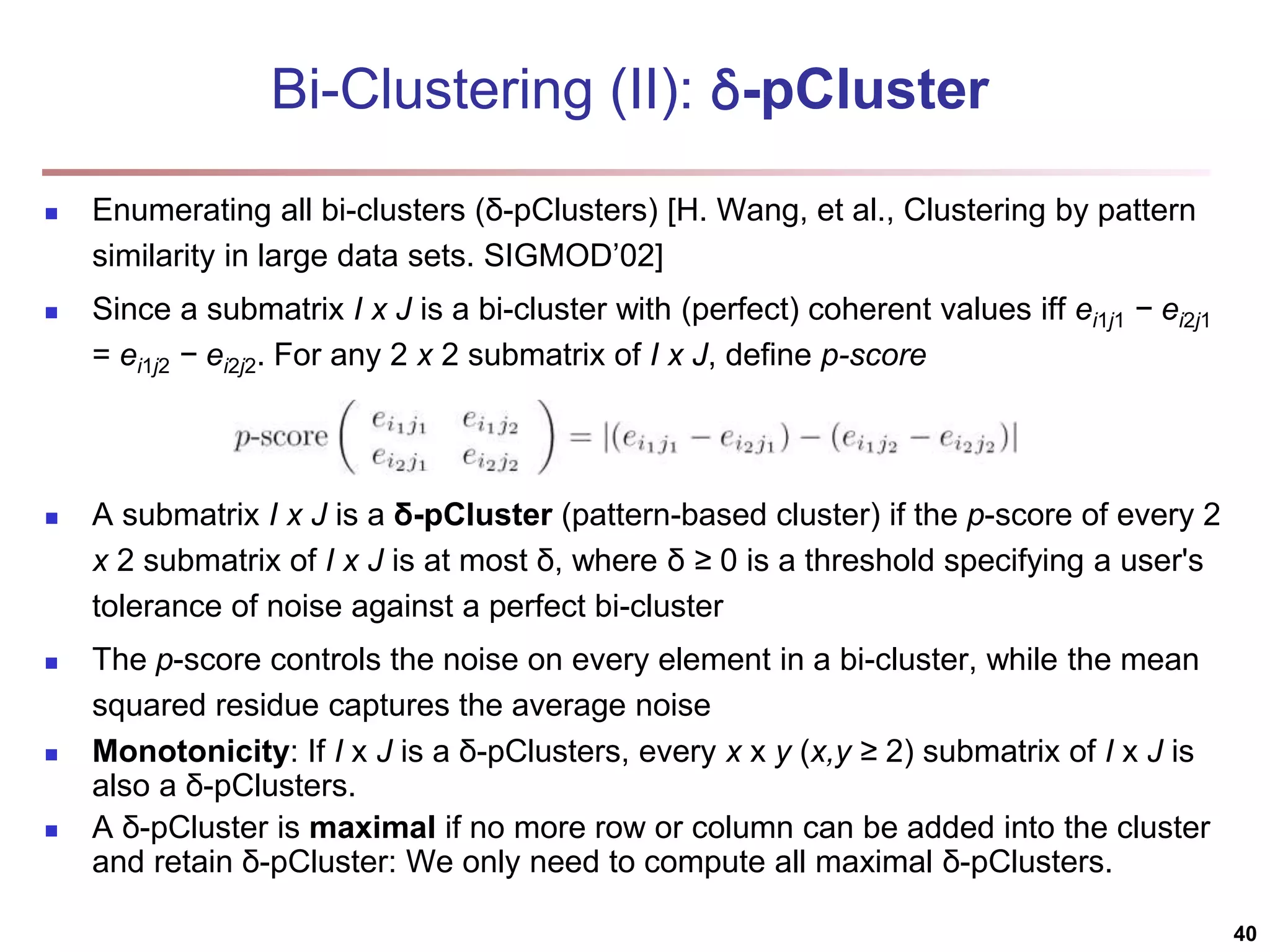 Bi-Clustering (II): δ-pCluster  Enumerating all bi-clusters (δ-pClusters) [H. Wang, et al., Clustering by pattern similarity in large data sets. SIGMOD’02]  Since a submatrix I x J is a bi-cluster with (perfect) coherent values iff ei1j1 − ei2j1 = ei1j2 − ei2j2. For any 2 x 2 submatrix of I x J, define p-score  A submatrix I x J is a δ-pCluster (pattern-based cluster) if the p-score of every 2 x 2 submatrix of I x J is at most δ, where δ ≥ 0 is a threshold specifying a user's tolerance of noise against a perfect bi-cluster  The p-score controls the noise on every element in a bi-cluster, while the mean squared residue captures the average noise  Monotonicity: If I x J is a δ-pClusters, every x x y (x,y ≥ 2) submatrix of I x J is also a δ-pClusters.  A δ-pCluster is maximal if no more row or column can be added into the cluster and retain δ-pCluster: We only need to compute all maximal δ-pClusters. 40 