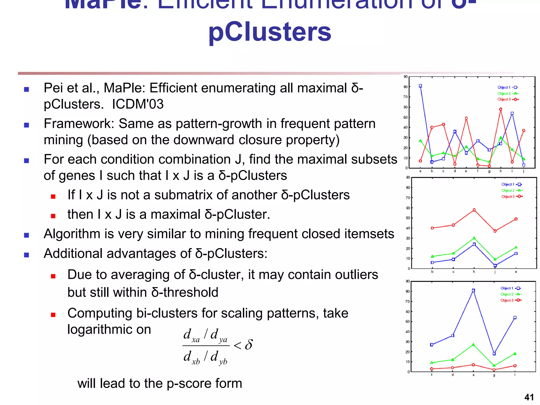 MaPle: Efficient Enumeration of δ- pClusters  Pei et al., MaPle: Efficient enumerating all maximal δ- pClusters. ICDM'03  Framework: Same as pattern-growth in frequent pattern mining (based on the downward closure property)  For each condition combination J, find the maximal subsets of genes I such that I x J is a δ-pClusters  If I x J is not a submatrix of another δ-pClusters  then I x J is a maximal δ-pCluster.  Algorithm is very similar to mining frequent closed itemsets  Additional advantages of δ-pClusters:  Due to averaging of δ-cluster, it may contain outliers but still within δ-threshold  Computing bi-clusters for scaling patterns, take logarithmic on will lead to the p-score form 41   yb xb ya xa d d d d / / 