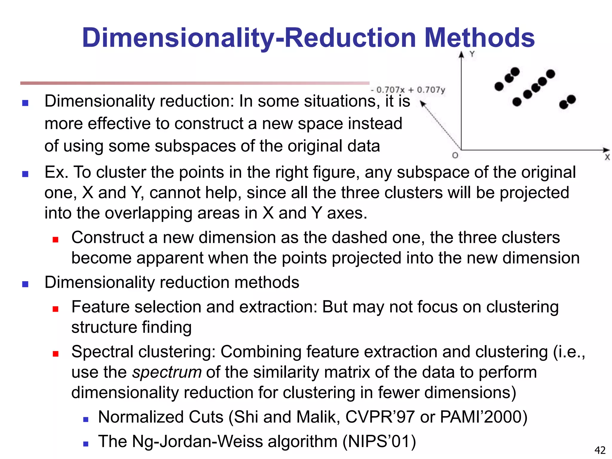 Dimensionality-Reduction Methods  Dimensionality reduction: In some situations, it is more effective to construct a new space instead of using some subspaces of the original data 42  Ex. To cluster the points in the right figure, any subspace of the original one, X and Y, cannot help, since all the three clusters will be projected into the overlapping areas in X and Y axes.  Construct a new dimension as the dashed one, the three clusters become apparent when the points projected into the new dimension  Dimensionality reduction methods  Feature selection and extraction: But may not focus on clustering structure finding  Spectral clustering: Combining feature extraction and clustering (i.e., use the spectrum of the similarity matrix of the data to perform dimensionality reduction for clustering in fewer dimensions)  Normalized Cuts (Shi and Malik, CVPR’97 or PAMI’2000)  The Ng-Jordan-Weiss algorithm (NIPS’01) 