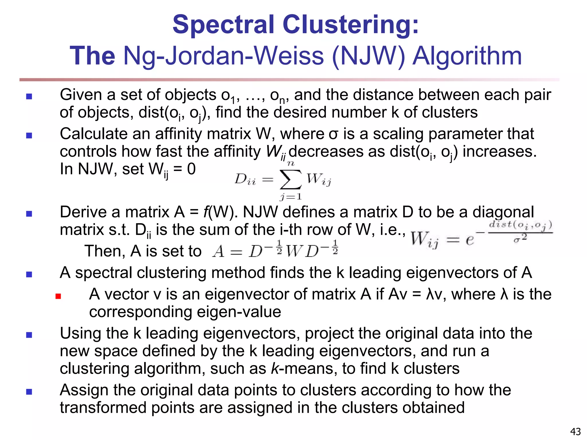 Spectral Clustering: The Ng-Jordan-Weiss (NJW) Algorithm  Given a set of objects o1, …, on, and the distance between each pair of objects, dist(oi, oj), find the desired number k of clusters  Calculate an affinity matrix W, where σ is a scaling parameter that controls how fast the affinity Wij decreases as dist(oi, oj) increases. In NJW, set Wij = 0  Derive a matrix A = f(W). NJW defines a matrix D to be a diagonal matrix s.t. Dii is the sum of the i-th row of W, i.e., Then, A is set to  A spectral clustering method finds the k leading eigenvectors of A  A vector v is an eigenvector of matrix A if Av = λv, where λ is the corresponding eigen-value  Using the k leading eigenvectors, project the original data into the new space defined by the k leading eigenvectors, and run a clustering algorithm, such as k-means, to find k clusters  Assign the original data points to clusters according to how the transformed points are assigned in the clusters obtained 43 