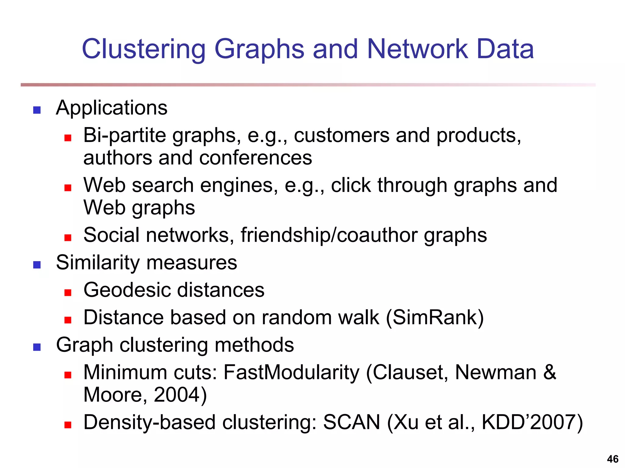 Clustering Graphs and Network Data  Applications  Bi-partite graphs, e.g., customers and products, authors and conferences  Web search engines, e.g., click through graphs and Web graphs  Social networks, friendship/coauthor graphs  Similarity measures  Geodesic distances  Distance based on random walk (SimRank)  Graph clustering methods  Minimum cuts: FastModularity (Clauset, Newman & Moore, 2004)  Density-based clustering: SCAN (Xu et al., KDD’2007) 46 