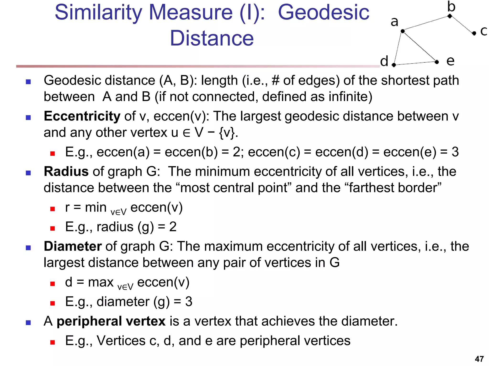 Similarity Measure (I): Geodesic Distance  Geodesic distance (A, B): length (i.e., # of edges) of the shortest path between A and B (if not connected, defined as infinite)  Eccentricity of v, eccen(v): The largest geodesic distance between v and any other vertex u ∈ V − {v}.  E.g., eccen(a) = eccen(b) = 2; eccen(c) = eccen(d) = eccen(e) = 3  Radius of graph G: The minimum eccentricity of all vertices, i.e., the distance between the “most central point” and the “farthest border”  r = min v∈V eccen(v)  E.g., radius (g) = 2  Diameter of graph G: The maximum eccentricity of all vertices, i.e., the largest distance between any pair of vertices in G  d = max v∈V eccen(v)  E.g., diameter (g) = 3  A peripheral vertex is a vertex that achieves the diameter.  E.g., Vertices c, d, and e are peripheral vertices 47 