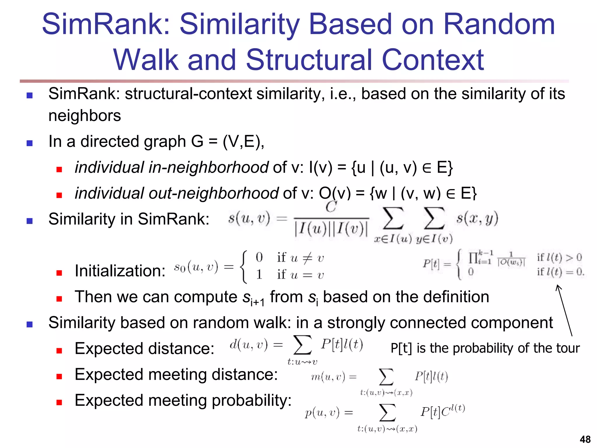 SimRank: Similarity Based on Random Walk and Structural Context  SimRank: structural-context similarity, i.e., based on the similarity of its neighbors  In a directed graph G = (V,E),  individual in-neighborhood of v: I(v) = {u | (u, v) ∈ E}  individual out-neighborhood of v: O(v) = {w | (v, w) ∈ E}  Similarity in SimRank:  Initialization:  Then we can compute si+1 from si based on the definition  Similarity based on random walk: in a strongly connected component  Expected distance:  Expected meeting distance:  Expected meeting probability: 48 P[t] is the probability of the tour 