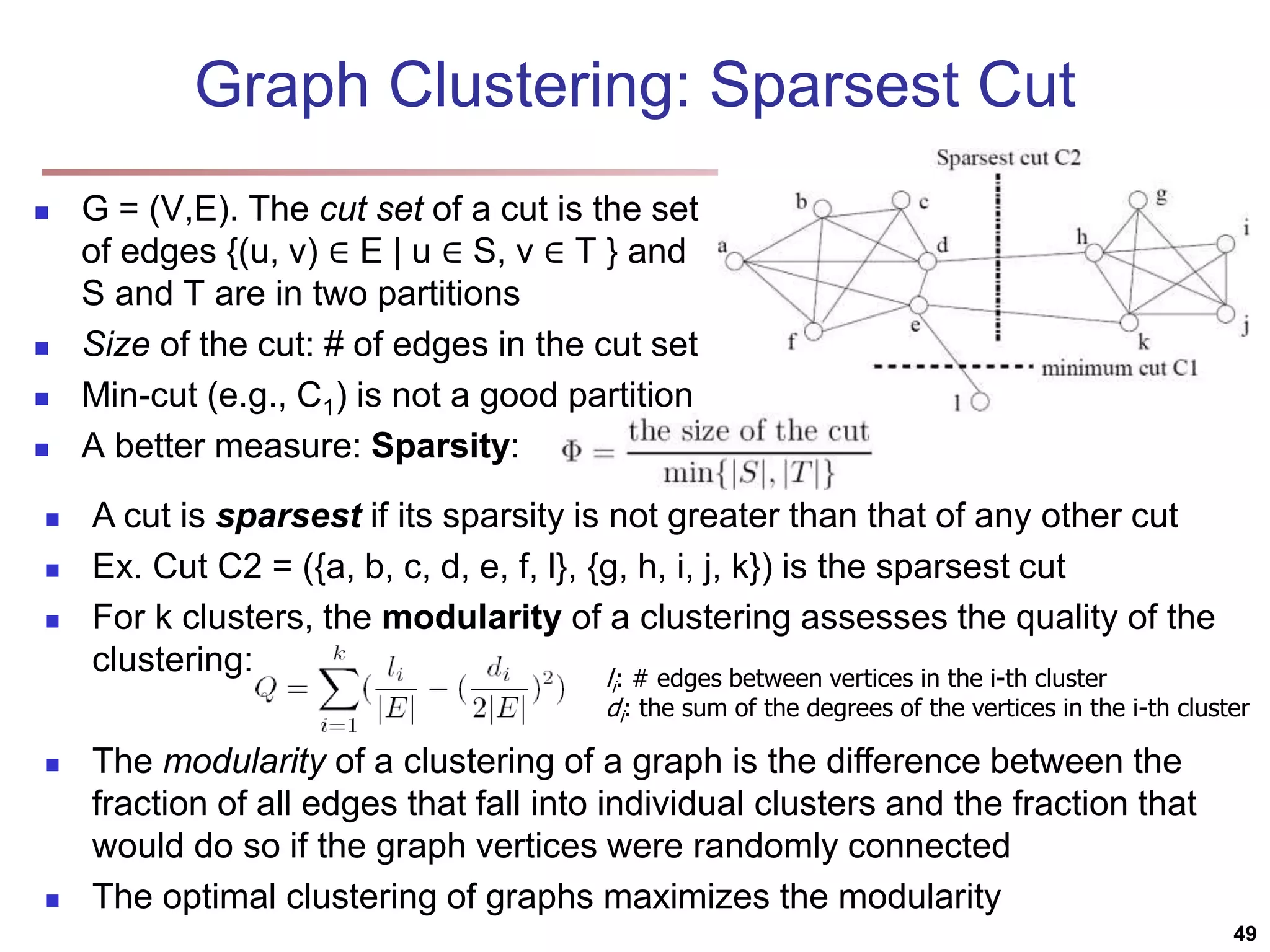 Graph Clustering: Sparsest Cut  G = (V,E). The cut set of a cut is the set of edges {(u, v) ∈ E | u ∈ S, v ∈ T } and S and T are in two partitions  Size of the cut: # of edges in the cut set  Min-cut (e.g., C1) is not a good partition  A better measure: Sparsity:  A cut is sparsest if its sparsity is not greater than that of any other cut  Ex. Cut C2 = ({a, b, c, d, e, f, l}, {g, h, i, j, k}) is the sparsest cut  For k clusters, the modularity of a clustering assesses the quality of the clustering:  The modularity of a clustering of a graph is the difference between the fraction of all edges that fall into individual clusters and the fraction that would do so if the graph vertices were randomly connected  The optimal clustering of graphs maximizes the modularity li: # edges between vertices in the i-th cluster di: the sum of the degrees of the vertices in the i-th cluster 49 