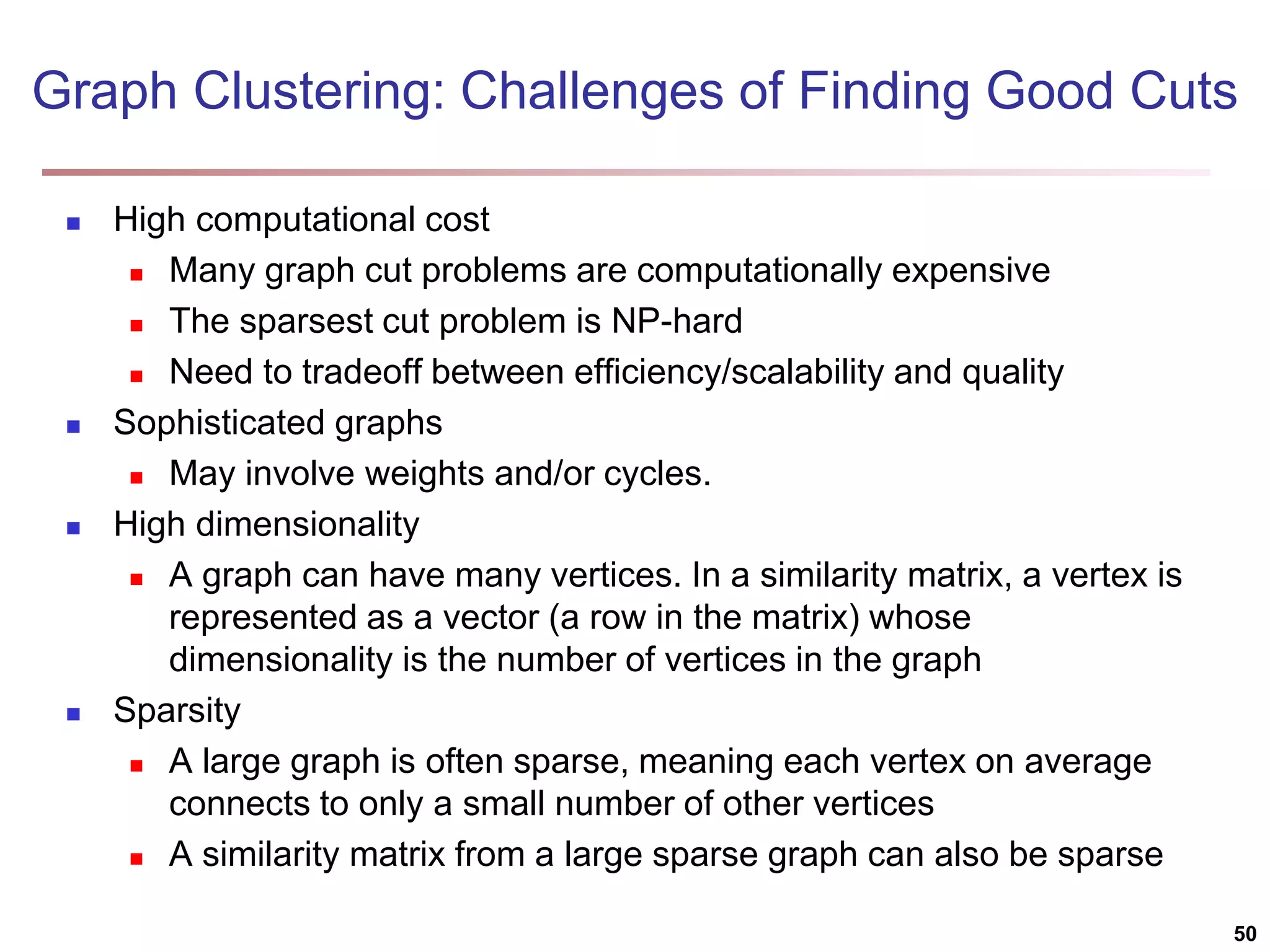 Graph Clustering: Challenges of Finding Good Cuts  High computational cost  Many graph cut problems are computationally expensive  The sparsest cut problem is NP-hard  Need to tradeoff between efficiency/scalability and quality  Sophisticated graphs  May involve weights and/or cycles.  High dimensionality  A graph can have many vertices. In a similarity matrix, a vertex is represented as a vector (a row in the matrix) whose dimensionality is the number of vertices in the graph  Sparsity  A large graph is often sparse, meaning each vertex on average connects to only a small number of other vertices  A similarity matrix from a large sparse graph can also be sparse 50 
