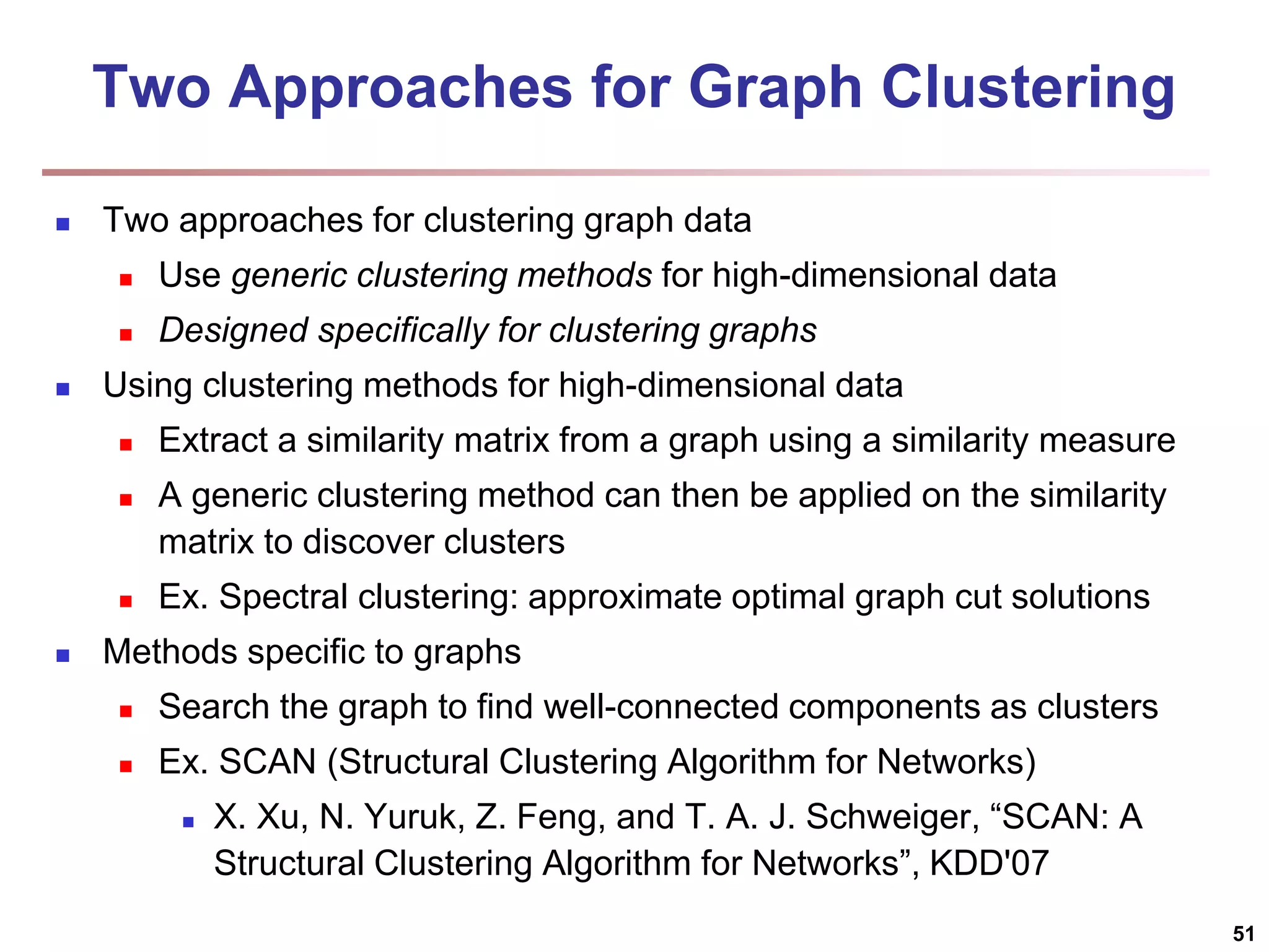Two Approaches for Graph Clustering  Two approaches for clustering graph data  Use generic clustering methods for high-dimensional data  Designed specifically for clustering graphs  Using clustering methods for high-dimensional data  Extract a similarity matrix from a graph using a similarity measure  A generic clustering method can then be applied on the similarity matrix to discover clusters  Ex. Spectral clustering: approximate optimal graph cut solutions  Methods specific to graphs  Search the graph to find well-connected components as clusters  Ex. SCAN (Structural Clustering Algorithm for Networks)  X. Xu, N. Yuruk, Z. Feng, and T. A. J. Schweiger, “SCAN: A Structural Clustering Algorithm for Networks”, KDD'07 51 