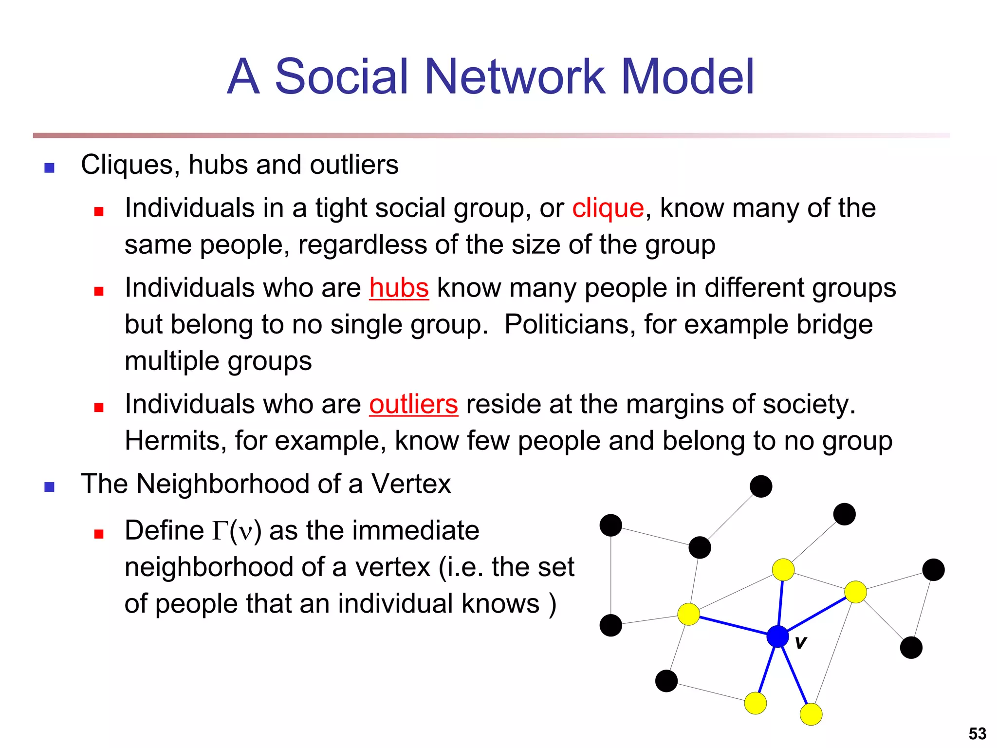A Social Network Model  Cliques, hubs and outliers  Individuals in a tight social group, or clique, know many of the same people, regardless of the size of the group  Individuals who are hubs know many people in different groups but belong to no single group. Politicians, for example bridge multiple groups  Individuals who are outliers reside at the margins of society. Hermits, for example, know few people and belong to no group  The Neighborhood of a Vertex 53 v  Define () as the immediate neighborhood of a vertex (i.e. the set of people that an individual knows ) 