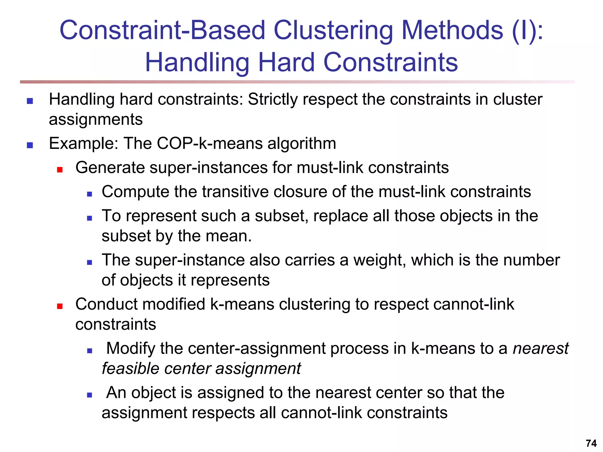 74 Constraint-Based Clustering Methods (I): Handling Hard Constraints  Handling hard constraints: Strictly respect the constraints in cluster assignments  Example: The COP-k-means algorithm  Generate super-instances for must-link constraints  Compute the transitive closure of the must-link constraints  To represent such a subset, replace all those objects in the subset by the mean.  The super-instance also carries a weight, which is the number of objects it represents  Conduct modified k-means clustering to respect cannot-link constraints  Modify the center-assignment process in k-means to a nearest feasible center assignment  An object is assigned to the nearest center so that the assignment respects all cannot-link constraints 