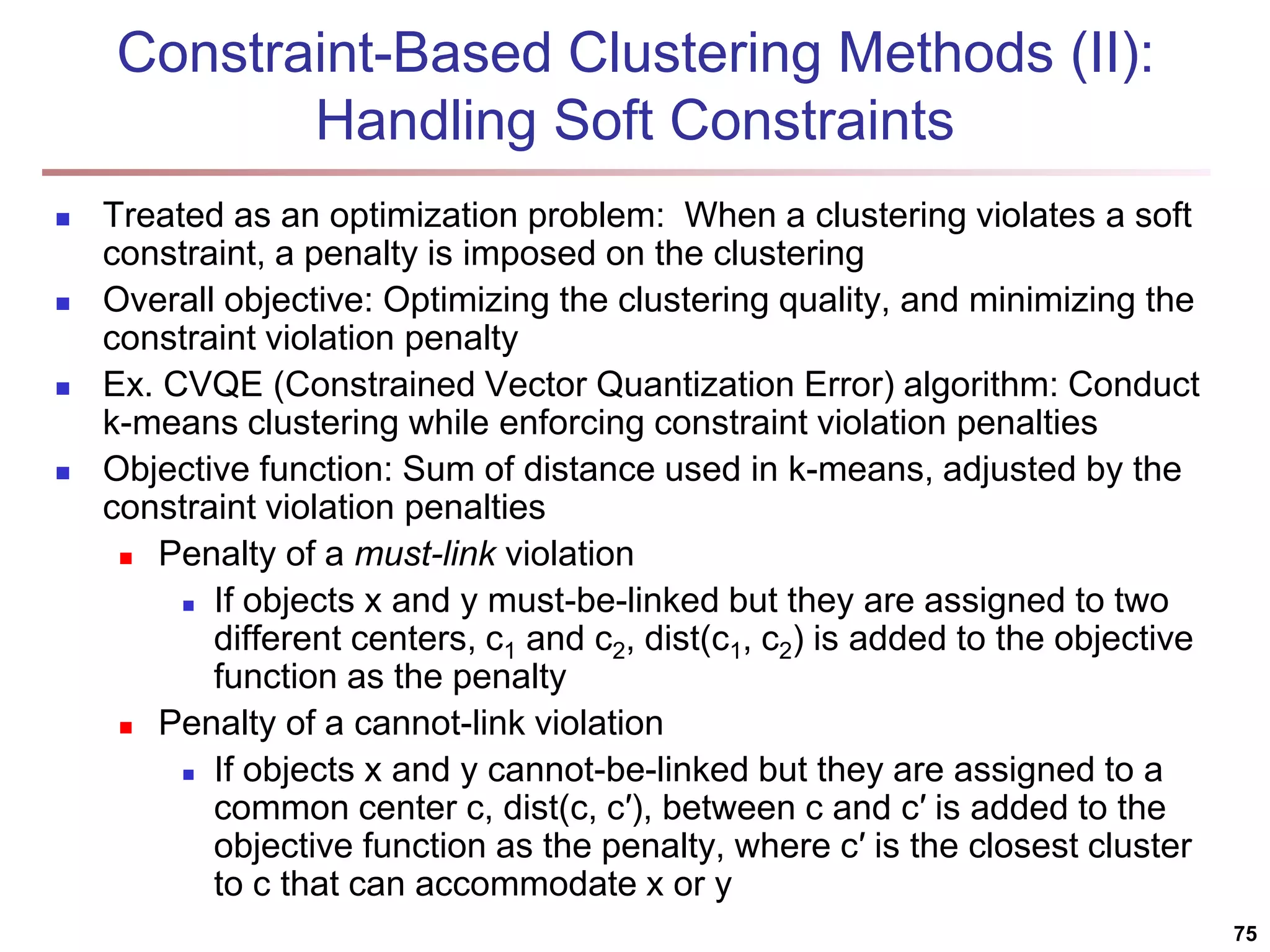 Constraint-Based Clustering Methods (II): Handling Soft Constraints  Treated as an optimization problem: When a clustering violates a soft constraint, a penalty is imposed on the clustering  Overall objective: Optimizing the clustering quality, and minimizing the constraint violation penalty  Ex. CVQE (Constrained Vector Quantization Error) algorithm: Conduct k-means clustering while enforcing constraint violation penalties  Objective function: Sum of distance used in k-means, adjusted by the constraint violation penalties  Penalty of a must-link violation  If objects x and y must-be-linked but they are assigned to two different centers, c1 and c2, dist(c1, c2) is added to the objective function as the penalty  Penalty of a cannot-link violation  If objects x and y cannot-be-linked but they are assigned to a common center c, dist(c, c′), between c and c′ is added to the objective function as the penalty, where c′ is the closest cluster to c that can accommodate x or y 75 