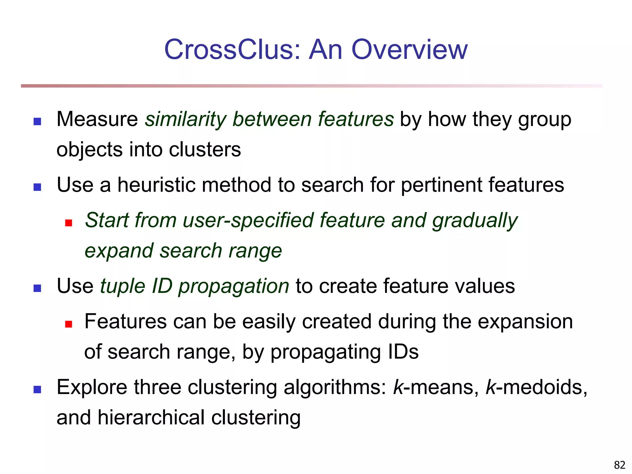 82 CrossClus: An Overview  Measure similarity between features by how they group objects into clusters  Use a heuristic method to search for pertinent features  Start from user-specified feature and gradually expand search range  Use tuple ID propagation to create feature values  Features can be easily created during the expansion of search range, by propagating IDs  Explore three clustering algorithms: k-means, k-medoids, and hierarchical clustering 