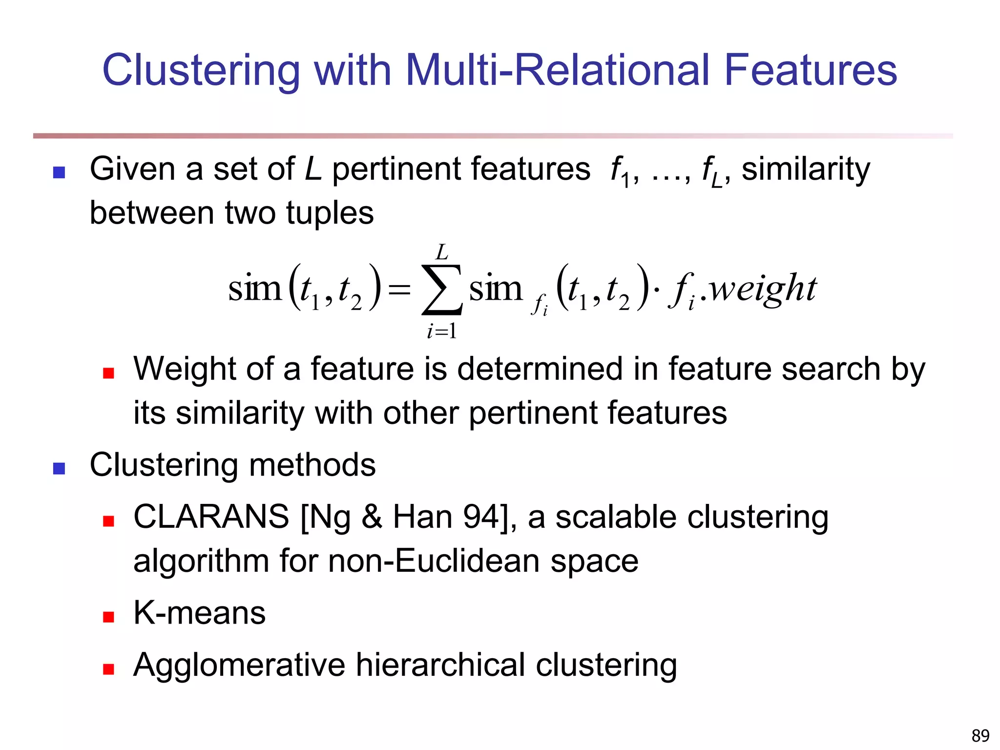 89 Clustering with Multi-Relational Features  Given a set of L pertinent features f1, …, fL, similarity between two tuples  Weight of a feature is determined in feature search by its similarity with other pertinent features  Clustering methods  CLARANS [Ng & Han 94], a scalable clustering algorithm for non-Euclidean space  K-means  Agglomerative hierarchical clustering         L i i f weight f t t t t i 1 2 1 2 1 . , sim , sim 