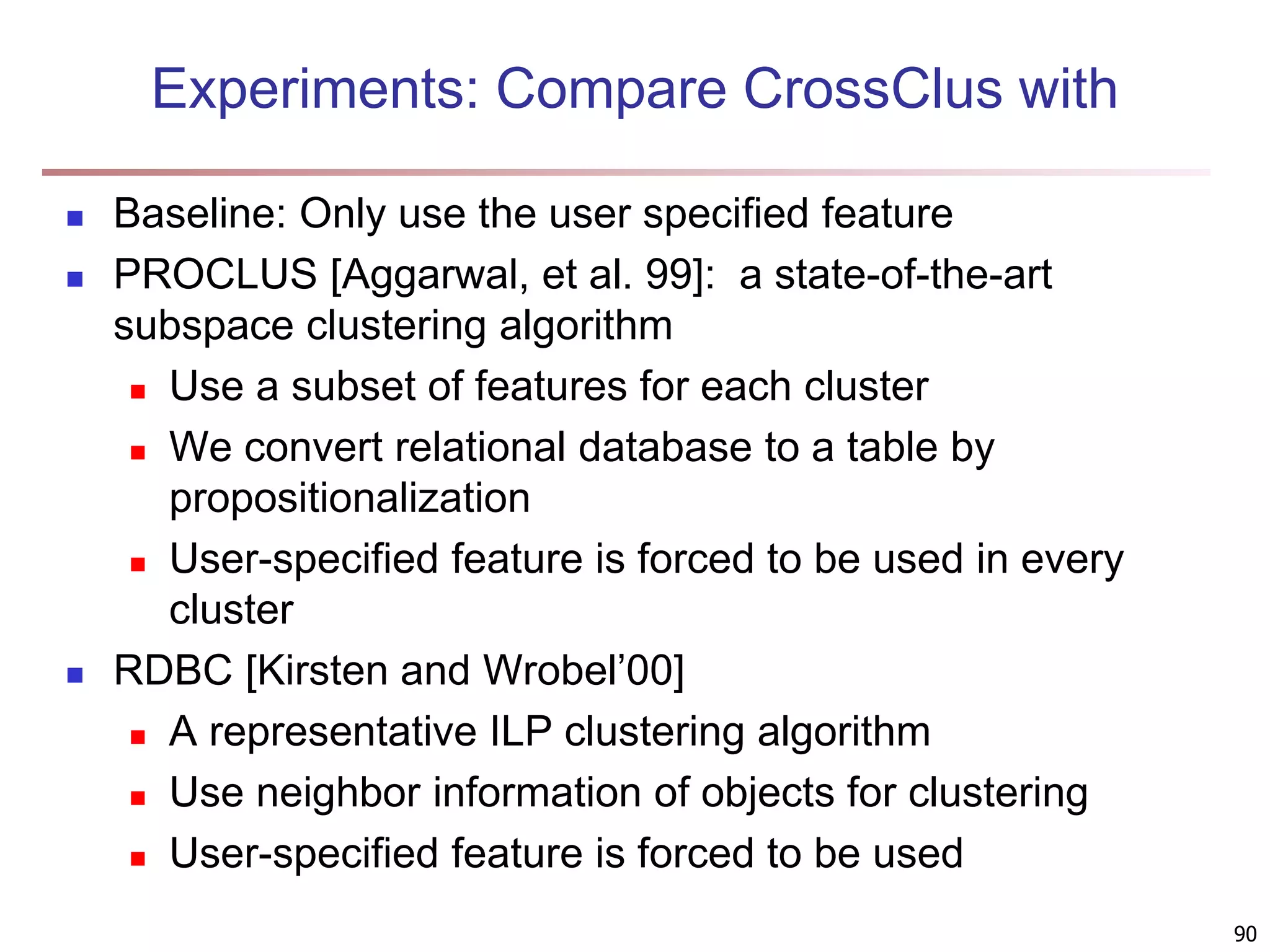 90 Experiments: Compare CrossClus with  Baseline: Only use the user specified feature  PROCLUS [Aggarwal, et al. 99]: a state-of-the-art subspace clustering algorithm  Use a subset of features for each cluster  We convert relational database to a table by propositionalization  User-specified feature is forced to be used in every cluster  RDBC [Kirsten and Wrobel’00]  A representative ILP clustering algorithm  Use neighbor information of objects for clustering  User-specified feature is forced to be used 