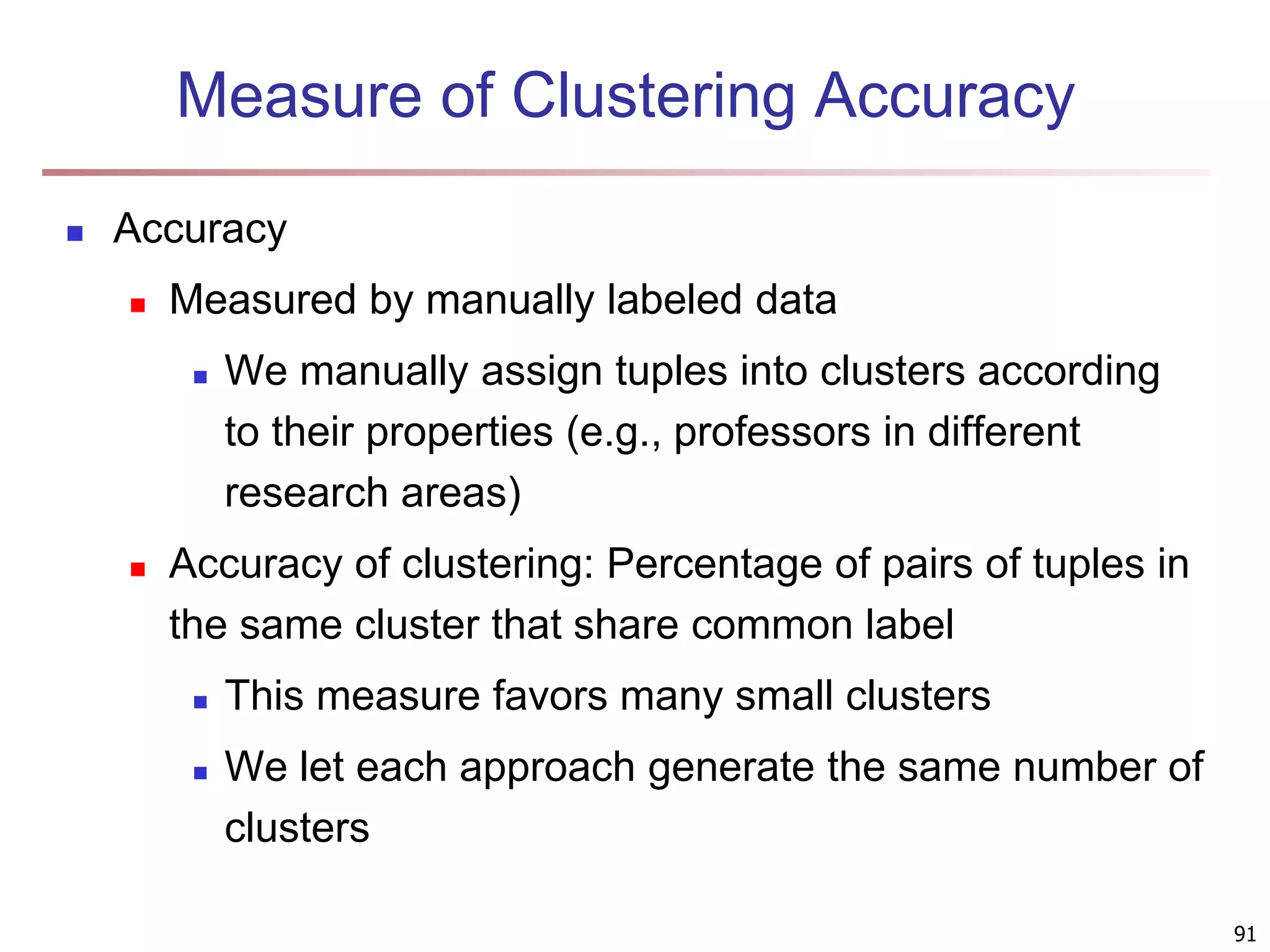 91 Measure of Clustering Accuracy  Accuracy  Measured by manually labeled data  We manually assign tuples into clusters according to their properties (e.g., professors in different research areas)  Accuracy of clustering: Percentage of pairs of tuples in the same cluster that share common label  This measure favors many small clusters  We let each approach generate the same number of clusters 