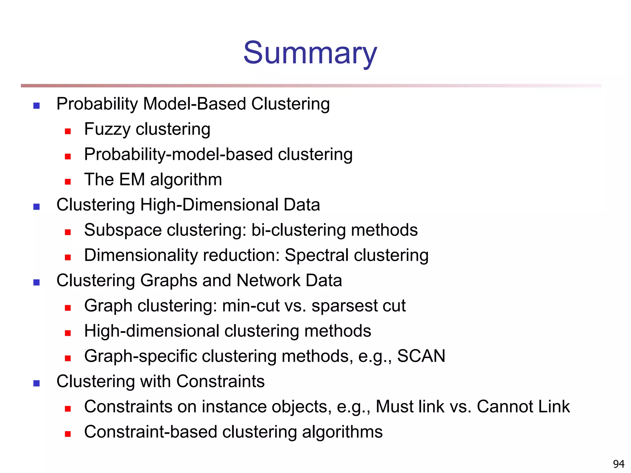 94 Summary  Probability Model-Based Clustering  Fuzzy clustering  Probability-model-based clustering  The EM algorithm  Clustering High-Dimensional Data  Subspace clustering: bi-clustering methods  Dimensionality reduction: Spectral clustering  Clustering Graphs and Network Data  Graph clustering: min-cut vs. sparsest cut  High-dimensional clustering methods  Graph-specific clustering methods, e.g., SCAN  Clustering with Constraints  Constraints on instance objects, e.g., Must link vs. Cannot Link  Constraint-based clustering algorithms 