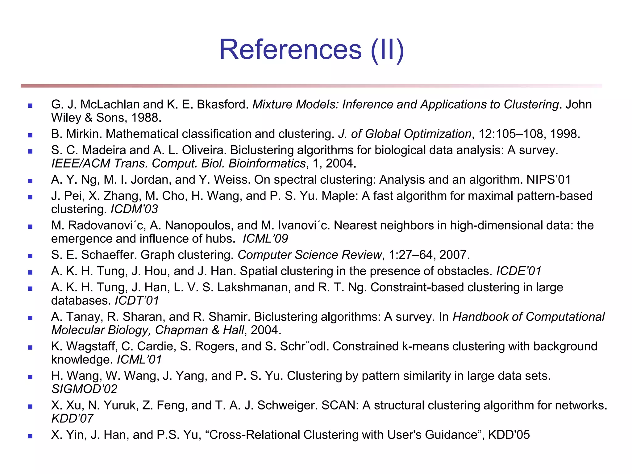 References (II)  G. J. McLachlan and K. E. Bkasford. Mixture Models: Inference and Applications to Clustering. John Wiley & Sons, 1988.  B. Mirkin. Mathematical classification and clustering. J. of Global Optimization, 12:105–108, 1998.  S. C. Madeira and A. L. Oliveira. Biclustering algorithms for biological data analysis: A survey. IEEE/ACM Trans. Comput. Biol. Bioinformatics, 1, 2004.  A. Y. Ng, M. I. Jordan, and Y. Weiss. On spectral clustering: Analysis and an algorithm. NIPS’01  J. Pei, X. Zhang, M. Cho, H. Wang, and P. S. Yu. Maple: A fast algorithm for maximal pattern-based clustering. ICDM’03  M. Radovanovi´c, A. Nanopoulos, and M. Ivanovi´c. Nearest neighbors in high-dimensional data: the emergence and influence of hubs. ICML’09  S. E. Schaeffer. Graph clustering. Computer Science Review, 1:27–64, 2007.  A. K. H. Tung, J. Hou, and J. Han. Spatial clustering in the presence of obstacles. ICDE’01  A. K. H. Tung, J. Han, L. V. S. Lakshmanan, and R. T. Ng. Constraint-based clustering in large databases. ICDT’01  A. Tanay, R. Sharan, and R. Shamir. Biclustering algorithms: A survey. In Handbook of Computational Molecular Biology, Chapman & Hall, 2004.  K. Wagstaff, C. Cardie, S. Rogers, and S. Schr¨odl. Constrained k-means clustering with background knowledge. ICML’01  H. Wang, W. Wang, J. Yang, and P. S. Yu. Clustering by pattern similarity in large data sets. SIGMOD’02  X. Xu, N. Yuruk, Z. Feng, and T. A. J. Schweiger. SCAN: A structural clustering algorithm for networks. KDD’07  X. Yin, J. Han, and P.S. Yu, “Cross-Relational Clustering with User's Guidance”, KDD'05 