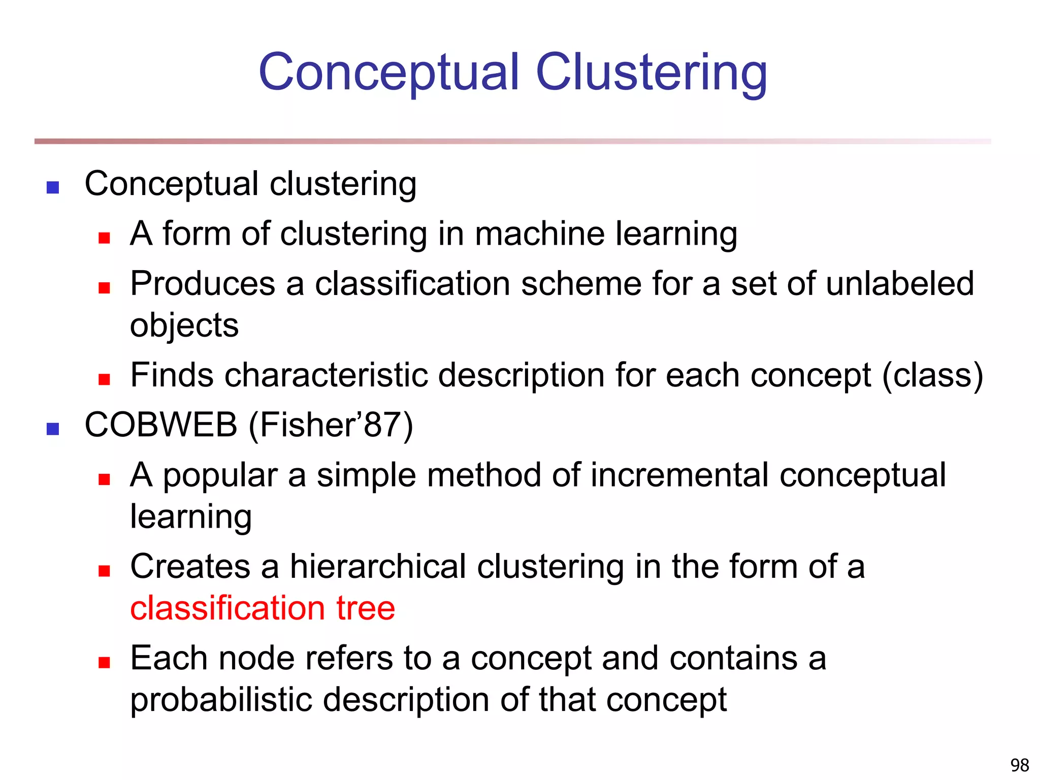 98 Conceptual Clustering  Conceptual clustering  A form of clustering in machine learning  Produces a classification scheme for a set of unlabeled objects  Finds characteristic description for each concept (class)  COBWEB (Fisher’87)  A popular a simple method of incremental conceptual learning  Creates a hierarchical clustering in the form of a classification tree  Each node refers to a concept and contains a probabilistic description of that concept 