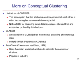 100
More on Conceptual Clustering
 Limitations of COBWEB
 The assumption that the attributes are independent of each other is
often too strong because correlation may exist
 Not suitable for clustering large database data – skewed tree and
expensive probability distributions
 CLASSIT
 an extension of COBWEB for incremental clustering of continuous
data
 suffers similar problems as COBWEB
 AutoClass (Cheeseman and Stutz, 1996)
 Uses Bayesian statistical analysis to estimate the number of
clusters
 Popular in industry
 
