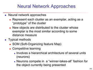 101
Neural Network Approaches
 Neural network approaches
 Represent each cluster as an exemplar, acting as a
“prototype” of the cluster
 New objects are distributed to the cluster whose
exemplar is the most similar according to some
distance measure
 Typical methods
 SOM (Soft-Organizing feature Map)
 Competitive learning
 Involves a hierarchical architecture of several units
(neurons)
 Neurons compete in a “winner-takes-all” fashion for
the object currently being presented
 