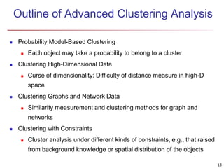 13
Outline of Advanced Clustering Analysis
 Probability Model-Based Clustering
 Each object may take a probability to belong to a cluster
 Clustering High-Dimensional Data
 Curse of dimensionality: Difficulty of distance measure in high-D
space
 Clustering Graphs and Network Data
 Similarity measurement and clustering methods for graph and
networks
 Clustering with Constraints
 Cluster analysis under different kinds of constraints, e.g., that raised
from background knowledge or spatial distribution of the objects
 