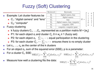 Fuzzy (Soft) Clustering
 Example: Let cluster features be
 C1 :“digital camera” and “lens”
 C2: “computer“
 Fuzzy clustering
 k fuzzy clusters C1, …,Ck ,represented as a partition matrix M = [wij]
 P1: for each object oi and cluster Cj, 0 ≤ wij ≤ 1 (fuzzy set)
 P2: for each object oi, , equal participation in the clustering
 P3: for each cluster Cj , ensures there is no empty cluster
 Let c1, …, ck as the center of the k clusters
 For an object oi, sum of the squared error (SSE), p is a parameter:
 For a cluster Ci, SSE:
 Measure how well a clustering fits the data:
16
 