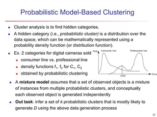 Probabilistic Model-Based Clustering
 Cluster analysis is to find hidden categories.
 A hidden category (i.e., probabilistic cluster) is a distribution over the
data space, which can be mathematically represented using a
probability density function (or distribution function).
 Ex. 2 categories for digital cameras sold
 consumer line vs. professional line
 density functions f1, f2 for C1, C2
 obtained by probabilistic clustering
 A mixture model assumes that a set of observed objects is a mixture
of instances from multiple probabilistic clusters, and conceptually
each observed object is generated independently
 Out task: infer a set of k probabilistic clusters that is mostly likely to
generate D using the above data generation process
17
 