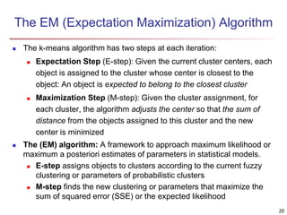 The EM (Expectation Maximization) Algorithm
 The k-means algorithm has two steps at each iteration:
 Expectation Step (E-step): Given the current cluster centers, each
object is assigned to the cluster whose center is closest to the
object: An object is expected to belong to the closest cluster
 Maximization Step (M-step): Given the cluster assignment, for
each cluster, the algorithm adjusts the center so that the sum of
distance from the objects assigned to this cluster and the new
center is minimized
 The (EM) algorithm: A framework to approach maximum likelihood or
maximum a posteriori estimates of parameters in statistical models.
 E-step assigns objects to clusters according to the current fuzzy
clustering or parameters of probabilistic clusters
 M-step finds the new clustering or parameters that maximize the
sum of squared error (SSE) or the expected likelihood
20
 