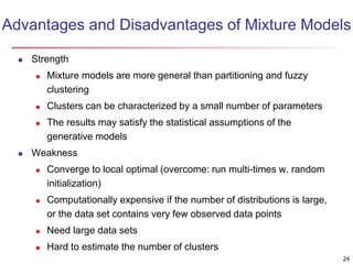 Advantages and Disadvantages of Mixture Models
 Strength
 Mixture models are more general than partitioning and fuzzy
clustering
 Clusters can be characterized by a small number of parameters
 The results may satisfy the statistical assumptions of the
generative models
 Weakness
 Converge to local optimal (overcome: run multi-times w. random
initialization)
 Computationally expensive if the number of distributions is large,
or the data set contains very few observed data points
 Need large data sets
 Hard to estimate the number of clusters
24
 