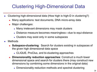 26
Clustering High-Dimensional Data
 Clustering high-dimensional data (How high is high-D in clustering?)
 Many applications: text documents, DNA micro-array data
 Major challenges:
 Many irrelevant dimensions may mask clusters
 Distance measure becomes meaningless—due to equi-distance
 Clusters may exist only in some subspaces
 Methods
 Subspace-clustering: Search for clusters existing in subspaces of
the given high dimensional data space
 CLIQUE, ProClus, and bi-clustering approaches
 Dimensionality reduction approaches: Construct a much lower
dimensional space and search for clusters there (may construct new
dimensions by combining some dimensions in the original data)
 Dimensionality reduction methods and spectral clustering
 