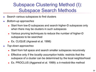 Subspace Clustering Method (I):
Subspace Search Methods
 Search various subspaces to find clusters
 Bottom-up approaches
 Start from low-D subspaces and search higher-D subspaces only
when there may be clusters in such subspaces
 Various pruning techniques to reduce the number of higher-D
subspaces to be searched
 Ex. CLIQUE (Agrawal et al. 1998)
 Top-down approaches
 Start from full space and search smaller subspaces recursively
 Effective only if the locality assumption holds: restricts that the
subspace of a cluster can be determined by the local neighborhood
 Ex. PROCLUS (Aggarwal et al. 1999): a k-medoid-like method
31
 