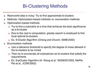 Bi-Clustering Methods
 Real-world data is noisy: Try to find approximate bi-clusters
 Methods: Optimization-based methods vs. enumeration methods
 Optimization-based methods
 Try to find a submatrix at a time that achieves the best significance
as a bi-cluster
 Due to the cost in computation, greedy search is employed to find
local optimal bi-clusters
 Ex. δ-Cluster Algorithm (Cheng and Church, ISMB’2000)
 Enumeration methods
 Use a tolerance threshold to specify the degree of noise allowed in
the bi-clusters to be mined
 Then try to enumerate all submatrices as bi-clusters that satisfy the
requirements
 Ex. δ-pCluster Algorithm (H. Wang et al.’ SIGMOD’2002, MaPle:
Pei et al., ICDM’2003)
36
 