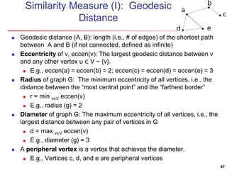 Similarity Measure (I): Geodesic
Distance
 Geodesic distance (A, B): length (i.e., # of edges) of the shortest path
between A and B (if not connected, defined as infinite)
 Eccentricity of v, eccen(v): The largest geodesic distance between v
and any other vertex u ∈ V − {v}.
 E.g., eccen(a) = eccen(b) = 2; eccen(c) = eccen(d) = eccen(e) = 3
 Radius of graph G: The minimum eccentricity of all vertices, i.e., the
distance between the “most central point” and the “farthest border”
 r = min v∈V eccen(v)
 E.g., radius (g) = 2
 Diameter of graph G: The maximum eccentricity of all vertices, i.e., the
largest distance between any pair of vertices in G
 d = max v∈V eccen(v)
 E.g., diameter (g) = 3
 A peripheral vertex is a vertex that achieves the diameter.
 E.g., Vertices c, d, and e are peripheral vertices
47
 