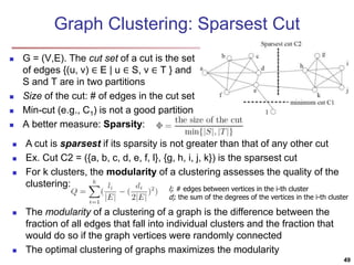 Graph Clustering: Sparsest Cut
 G = (V,E). The cut set of a cut is the set
of edges {(u, v) ∈ E | u ∈ S, v ∈ T } and
S and T are in two partitions
 Size of the cut: # of edges in the cut set
 Min-cut (e.g., C1) is not a good partition
 A better measure: Sparsity:
 A cut is sparsest if its sparsity is not greater than that of any other cut
 Ex. Cut C2 = ({a, b, c, d, e, f, l}, {g, h, i, j, k}) is the sparsest cut
 For k clusters, the modularity of a clustering assesses the quality of the
clustering:
 The modularity of a clustering of a graph is the difference between the
fraction of all edges that fall into individual clusters and the fraction that
would do so if the graph vertices were randomly connected
 The optimal clustering of graphs maximizes the modularity
li: # edges between vertices in the i-th cluster
di: the sum of the degrees of the vertices in the i-th cluster
49
 