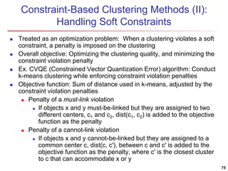 Constraint-Based Clustering Methods (II):
Handling Soft Constraints
 Treated as an optimization problem: When a clustering violates a soft
constraint, a penalty is imposed on the clustering
 Overall objective: Optimizing the clustering quality, and minimizing the
constraint violation penalty
 Ex. CVQE (Constrained Vector Quantization Error) algorithm: Conduct
k-means clustering while enforcing constraint violation penalties
 Objective function: Sum of distance used in k-means, adjusted by the
constraint violation penalties
 Penalty of a must-link violation
 If objects x and y must-be-linked but they are assigned to two
different centers, c1 and c2, dist(c1, c2) is added to the objective
function as the penalty
 Penalty of a cannot-link violation
 If objects x and y cannot-be-linked but they are assigned to a
common center c, dist(c, c′), between c and c′ is added to the
objective function as the penalty, where c′ is the closest cluster
to c that can accommodate x or y
75
 