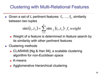 89
Clustering with Multi-Relational Features
 Given a set of L pertinent features f1, …, fL, similarity
between two tuples
 Weight of a feature is determined in feature search by
its similarity with other pertinent features
 Clustering methods
 CLARANS [Ng & Han 94], a scalable clustering
algorithm for non-Euclidean space
 K-means
 Agglomerative hierarchical clustering
   




L
i
i
f weight
f
t
t
t
t i
1
2
1
2
1 .
,
sim
,
sim
 